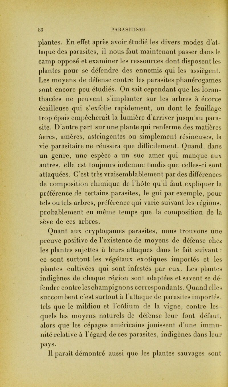 plantes. En effet après avoir étudié les divers modes d’at- taque des parasites, il nous faut maintenant passer dans le camp opposé et examiner les ressources dont disposent les plantes pour se défendre des ennemis qui les assiègent. Les moyens de défense contre les parasites phanérogames sont encore peu étudiés. On sait cependant que les loran- thacées ne peuvent s’implanter sur les arbres à écorce écailleuse qui s’exfolie rapidement, ou dont le feuillage trop épais empêcherait la lumière d’arriver jusqu’au para- site. D’autre part sur une plante qui renferme des matières acres, amères, astringentes ou simplement résineuses, la vie parasitaire ne réussira que difficilement. Quand, dans un genre, une espèce a un suc amer qui manque aux autres, elle est toujours indemne tandis que celles-ci sont attaquées. C’est très vraisemblablement par des différences de composition chimique de l’hôte qu’il faut expliquer la préférence de certains parasites, le gui par exemple, pour tels ou tels arbres, préférence qui varie suivant les régions, probablement en même temps que la composition de la sève de ces arbres. Quant aux cryptogames parasites, nous trouvons une preuve positive de l’existence de moyens de défense chez les plantes sujettes à leurs attaques dans le fait suivant : ce sont surtout les végétaux exotiques importés et les plantes cultivées qui sont infestés par eux. Les plantes indigènes de chaque région sont adaptées et savent se dé- fendre contre leschampignons correspondants. Quand elles succombent c’est surtout à l’attaque de parasites importés, tels que le mildiou et l’oïdium de la vigne, contre les- quels les moyens naturels de défense leur font défaut, alors que les cépages américains jouissent d’une immu- nité relative à l’égard de ces parasites, indigènes dans leur pays. 11 paraît démontré aussi que les plantes sauvages sont