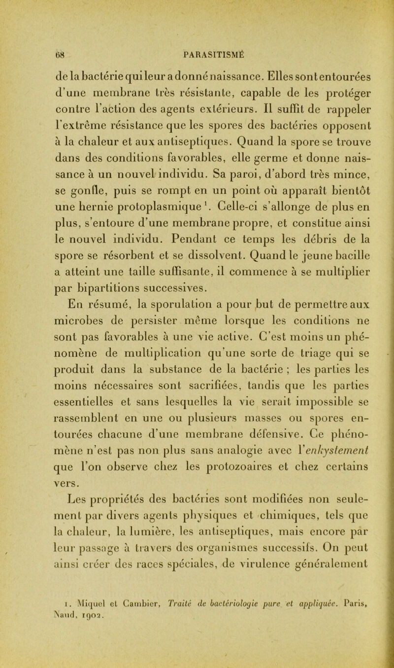 de la bactérie qui leur a donné naissance. Elles son t entourées d’une membrane très résistante, capable de les protéger contre l’action des agents extérieurs. Il suffît de rappeler l’extrême résistance que les spores des bactéries opposent à la chaleur et aux antiseptiques. Quand la spore se trouve dans des conditions favorables, elle germe et donne nais- sance à un nouvel individu. Sa paroi, d’abord très mince, se gonfle, puis se rompt en un point où apparaît bientôt une hernie protoplasmique 1. Celle-ci s’allonge de plus en plus, s’entoure d’une membrane propre, et constitue ainsi le nouvel individu. Pendant ce temps les débris de la spore se résorbent et se dissolvent. Quand le jeune bacille a atteint une taille suffisante, il commence à se multiplier par bipartitions successives. En résumé, la sporulation a pour but de permettre aux microbes de persister même lorsque les conditions ne sont pas favorables à une vie active. C’est moins un phé- nomène de multiplication qu’une sorte de triage qui se produit dans la substance de la bactérie ; les parties les moins nécessaires sont sacrifiées, tandis que les parties essentielles et sans lesquelles la vie serait impossible se rassemblent en une ou plusieurs masses ou spores en- tourées chacune d’une membrane défensive. Ce phéno- mène n’est pas non plus sans analogie avec Yenkystement que l’on observe chez les protozoaires et chez certains vers. Les propriétés des bactéries sont modifiées non seule- ment par divers agents physiques et chimiques, tels que la chaleur, la lumière, les antiseptiques, mais encore par leur passage à travers des organismes successifs. On peut ainsi créer des races spéciales, de virulence généralement i. Miquel el Cambier, Traité de bactériologie pure et appliquée. Paris, Naud, 1Q02.