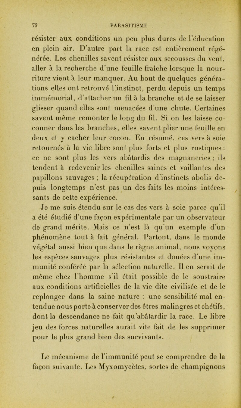 résister aux conditions un peu plus dures de l’éducation en plein air. D’autre part la race est entièrement régé- nérée. Les chenilles savent résister aux secousses du vent, aller à la recherche d’une feuille fraîche lorsque la nour- riture vient à leur manquer. Au bout de quelques généra- tions elles ont retrouvé linstinct, perdu depuis un temps immémorial, d’attacher un fil à la branche et de se laisser glisser quand elles sont menacées d’une chute. Certaines savent même remonter le long du fil. Si on les laisse co- conner dans les branches, elles savent plier une feuille en deux et y cacher leur cocon. En résumé, ces vers à soie retournés à la vie libre sont plus forts et plus rustiques : ce ne sont plus les vers abâtardis des magnaneries ; ils tendent à redevenir les chenilles saines et vaillantes des papillons sauvages ; la récupération d’instincts abolis de- puis longtemps n’est pas un des faits les moins intéres- sants de cette expérience. Je me suis étendu sur le cas des vers à soie parce qu’il a été étudié d’une façon expérimentale par un observateur de grand mérite. Mais ce n’est là qu'un exemple d’un phénomène tout à fait général. Partout, dans le monde végétal aussi bien que dans le règne animal, nous voyons les espèces sauvages plus résistantes et douées d’une im- munité conférée par la sélection naturelle. Il en serait de même chez l’homme s’il était possible de le soustraire aux conditions artificielles de la vie dite civilisée et de le replonger dans la saine nature : une sensibilité mal en- tendue nous porte à conserver des êtres malingres et chétifs, dont la descendance ne fait qu’abâtardir la race. Le libre jeu des forces naturelles aurait vite fait de les supprimer pour le plus grand bien des survivants. Le mécanisme de l’immunité peut se comprendre de la façon suivante. Les Myxomycètes, sortes de champignons