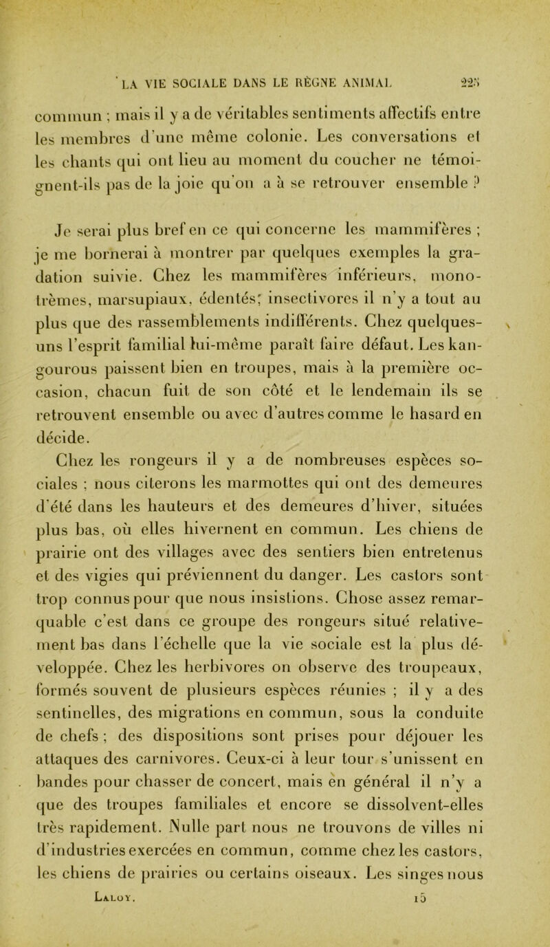 commun ; mais il y a de véritables sentiments affectifs entre les membres d une meme colonie. Les conversations et les chants qui ont lieu au moment du coucher ne témoi- gnent-ils pas de la joie qu'on a à se retrouver ensemble P Je serai plus bref en ce qui concerne les mammifères ; je me bornerai à montrer par quelques exemples la gra- dation suivie. Chez les mammifères inférieurs, mono- trèmes, marsupiaux, édentés; insectivores il n’y a tout au plus que des rassemblements indifférents. Chez quelques- uns l'esprit familial lui-même paraît faire défaut. Les kan- gourous paissent bien en troupes, mais à la première oc- casion, chacun fuit de son côté et le lendemain ils se retrouvent ensemble ou avec d’autres comme le hasard en décide. Chez les rongeurs il y a de nombreuses espèces so- ciales ; nous citerons les marmottes qui ont des demeures d’été dans les hauteurs et des demeures d’hiver, situées plus bas, où elles hivernent en commun. Les chiens de prairie ont des villages avec des sentiers bien entretenus et des vigies qui préviennent du danger. Les castors sont trop connus pour que nous insistions. Chose assez remar- quable c’est dans ce groupe des rongeurs situé relative- ment bas dans l'échelle que la vie sociale est la plus dé- veloppée. Chez les herbivores on observe des troupeaux, formés souvent de plusieurs espèces réunies ; il y a des sentinelles, des migrations en commun, sous la conduite de chefs ; des dispositions sont prises pour déjouer les attaques des carnivores. Ceux-ci à leur tour s'unissent en bandes pour chasser de concert, mais en général il n’y a que des troupes familiales et encore se dissolvent-elles très rapidement. Nulle part nous ne trouvons de villes ni d’industries exercées en commun, comme chez les castors, les chiens de prairies ou certains oiseaux. Les singes nous La.loy. i5