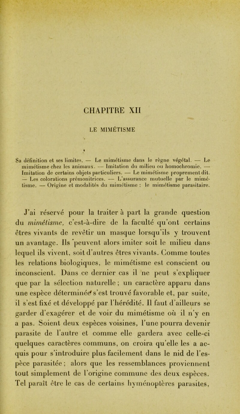 CHAPITRE XII LE MIMÉTISME Sa définition et ses limites. — Le mimétisme dans le règne végétal. — Le mimétisme chez les animaux. — Imitation du milieu ou homochromie. — Imitation de certains objets particuliers. — Le mimétisme proprement dit. — Les colorations prémonitrices. — L’assurance mutuelle par le mimé- tisme. — Origine et modalités du mimétisme : le mimétisme parasitaire. J’ai réservé pour la traiter à part la grande question du mimétisme, c’est-à-dire de la faculté qu’ont certains êtres vivants de revêtir un masque lorsqu’ils y trouvent un avantage. Ils peuvent alors imiter soit le milieu dans lequel ils vivent, soit d’autres êtres vivants. Comme toutes les relations biologiques, le mimétisme est conscient ou inconscient. Dans ce dernier cas il ne peut s’expliquer que par la sélection naturelle ; un caractère apparu dans une espèce déterminée s’est trouvé favorable et, par suite, l’hérédité. Il faut d’ailleurs se garder d’exagérer et de voir du mimétisme où il n’y en a pas. Soient deux espèces voisines, l’une pourra devenir parasite de l’autre et comme elle gardera avec celle-ci quelques caractères communs, on croira qu elle les a ac- quis pour s’introduire plus facilement dans le nid de l’es- pèce parasitée ; alors que les ressemblances proviennent tout simplement de l’origine commune des deux espèces. Tel paraît être le cas de certains hyménoptères parasites, il s’est fixé et développé par