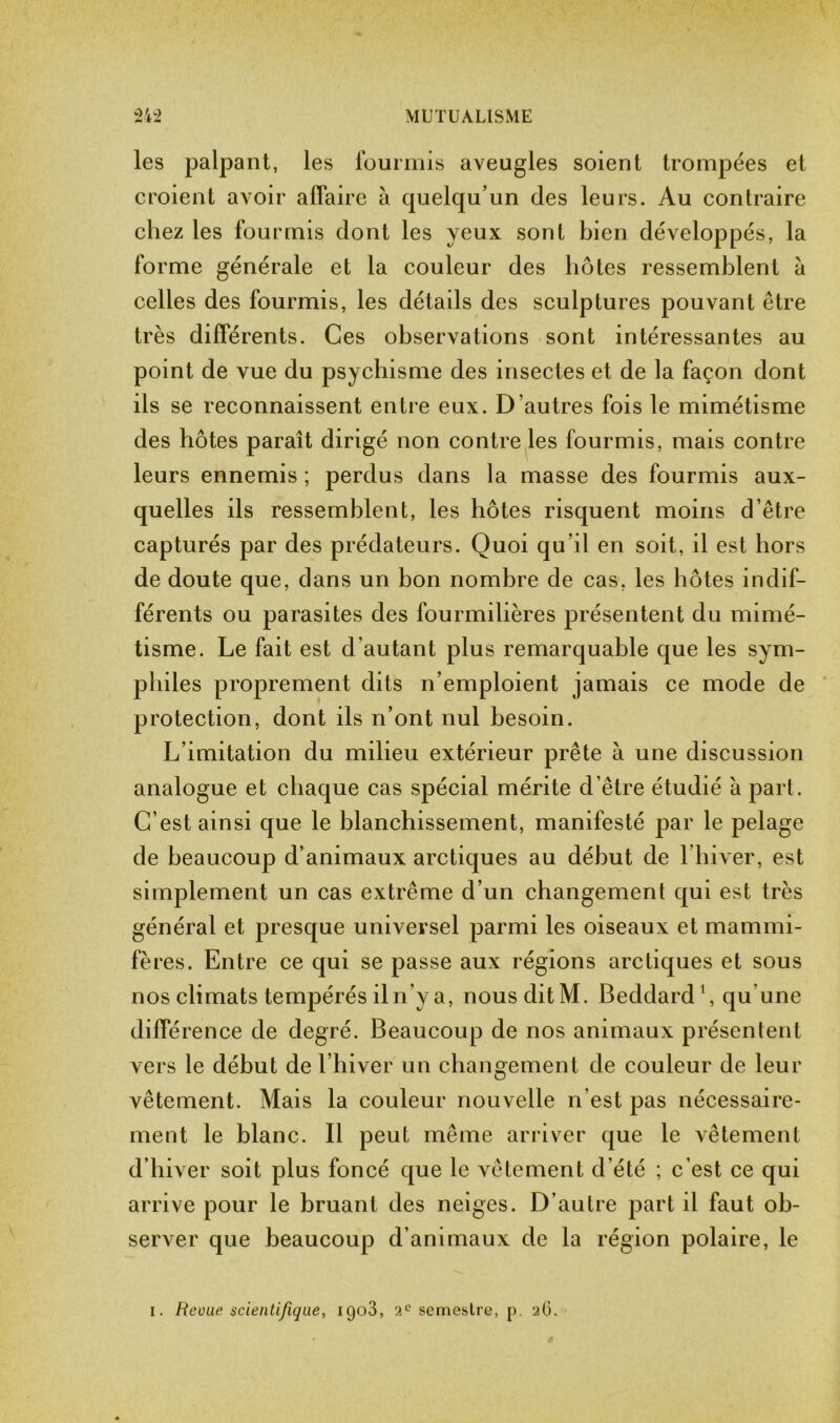 les palpant, les fourmis aveugles soient trompées et croient avoir affaire à quelqu’un des leurs. Au contraire chez les fourmis dont les yeux sont bien développés, la forme générale et la couleur des hôtes ressemblent à celles des fourmis, les détails des sculptures pouvant être très différents. Ces observations sont intéressantes au point de vue du psychisme des insectes et de la façon dont ils se reconnaissent entre eux. D’autres fois le mimétisme des hôtes paraît dirigé non contre les fourmis, mais contre leurs ennemis ; perdus dans la masse des fourmis aux- quelles ils ressemblent, les hôtes risquent moins d’être capturés par des prédateurs. Quoi qu’il en soit, il est hors de doute que, dans un bon nombre de cas, les hôtes indif- férents ou parasites des fourmilières présentent du mimé- tisme. Le fait est d'autant plus remarquable que les sym- philes proprement dits n’emploient jamais ce mode de protection, dont ils n’ont nul besoin. L imitation du milieu extérieur prête à une discussion analogue et chaque cas spécial mérite d’être étudié à part. C’est ainsi que le blanchissement, manifesté par le pelage de beaucoup d’animaux arctiques au début de l’hiver, est simplement un cas extrême d’un changement qui est très général et presque universel parmi les oiseaux et mammi- fères. Entre ce qui se passe aux régions arctiques et sous nos climats tempérés iln'y a, nousditM. Beddard 1, qu une différence de degré. Beaucoup de nos animaux présentent vers le début de l’hiver un changement de couleur de leur vêtement. Mais la couleur nouvelle n'est pas nécessaire- ment le blanc. Il peut même arriver que le vêtement d’hiver soit plus foncé que le vêtement d’été ; c’est ce qui arrive pour le bruant des neiges. D’autre part il faut ob- server que beaucoup d’animaux de la région polaire, le