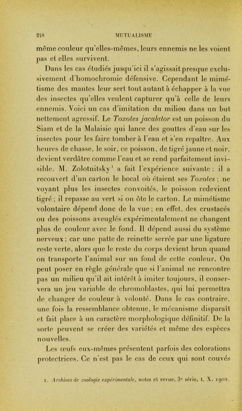 même couleur qu’elles-mêmes, leurs ennemis ne les voient pas et elles survivent. Dans les cas étudiés jusqu’ici il s’agissait presque exclu- sivement d’homochromie défensive. Cependant le mimé- tisme des mantes leur sert tout autant à échapper à la vue des insectes qu’elles veulent capturer qu’à celle de leurs ennemis. Voici un cas d’imitation du milieu dans un hut nettement agressif. Le Toxotes jacalator est un poisson du Siam et de la Malaisie qui lance des gouttes d’eau sur les insectes pour les faire tomber à l’eau et s'en repaître. Aux heures de chasse, le soir, ce poisson, de tigré jaune et noir, devient verdâtre comme l’eau et se rend parfaitement invi- sible. M. Zolotnitsky 1 a fait l’expérience suivante: il a recouvert d’un carton le bocal où étaient ses Toxotes ; ne voyant plus les insectes convoités, le poisson redevient tigré ; il repasse au vert si on ôte le carton. Le mimétisme volontaire dépend donc de la vue ; en effet, des crustacés ou des poissons aveuglés expérimentalement ne changent plus de couleur avec le fond. 11 dépend aussi du système nerveux; car une patte de reinette serrée par une ligature reste verte, alors que le reste du corps devient brun quand on transporte l’animal sur un fond de cette couleur. On peut poser en règle générale que si l’animal ne rencontre pas un milieu qu’il ait intérêt à imiter toujours, il conser- vera un jeu variable de chromoblastes, qui lui permettra de changer de couleur à volonté. Dans le cas contraire, une fois la ressemblance obtenue, le mécanisme disparaît et fait place à un caractère morphologique définitif. De la sorte peuvent se créer des variétés et même des espèces nouvelles. Les œufs eux-mêmes présentent parfois des colorations protectrices. Ce n’est pas le cas de ceux qui sont couvés