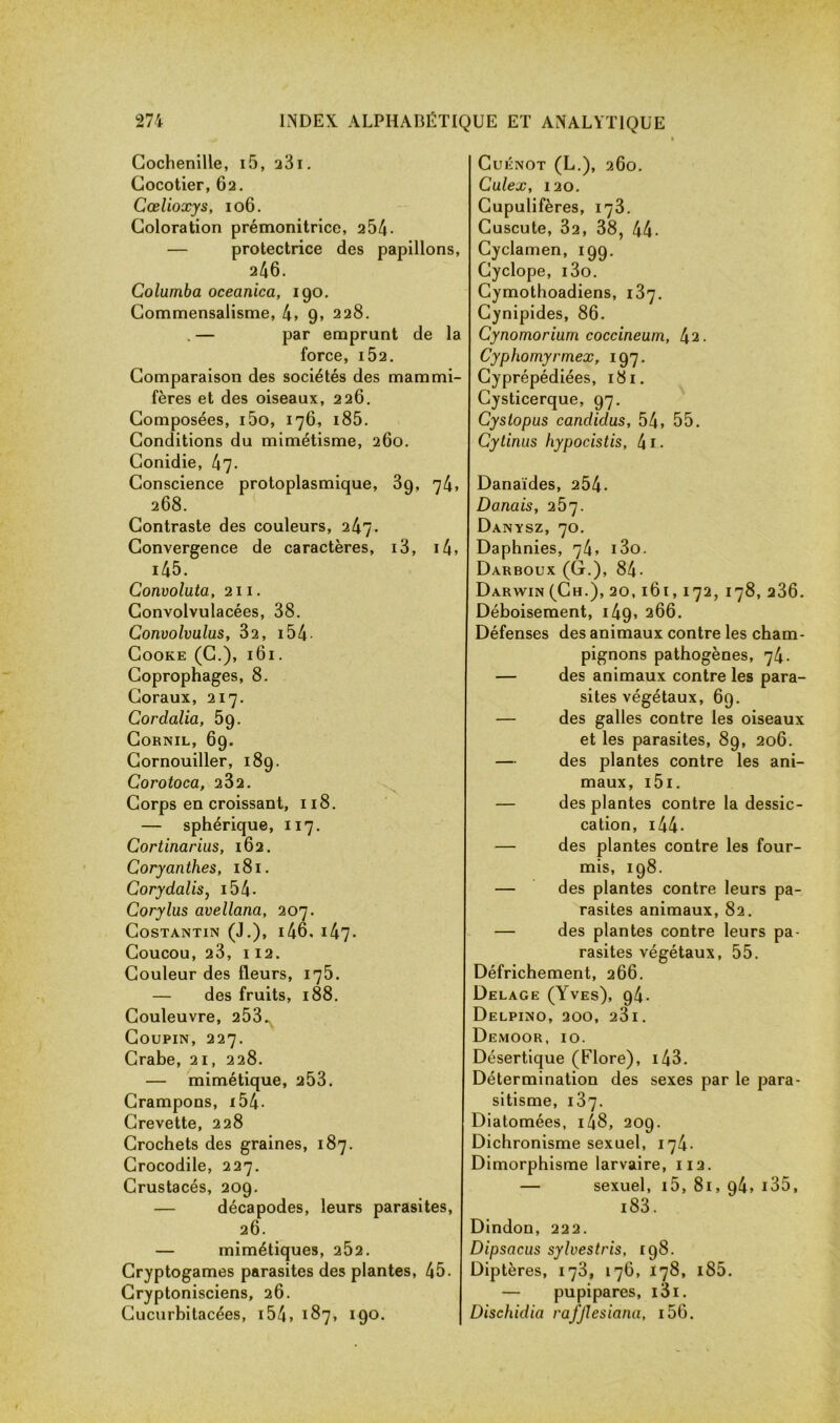 Cochenille, i5, a3i. Cocotier, 62. Cœlioxys, 106. Coloration prémonitrice, 2 54- — protectrice des papillons, 246. Columba oceanica, 190. Commensalisme, 4, 9, 228. . — par emprunt de la force, IÔ2. Comparaison des sociétés des mammi- fères et des oiseaux, 226. Composées, i5o, 176, i85. Conditions du mimétisme, 260. Conidie, 47. Conscience protoplasmique, 39, 74, 268. Contraste des couleurs, 247. Convergence de caractères, i3, i4, i45. Convoluta, 211. Convolvulacées, 38. Convolvulus, 32, 154 Cooke (C.), 161. Coprophages, 8. Coraux, 217. Cordalia, 59. Cornil, 69. Cornouiller, 189. Corotoca, 232. Corps en croissant, 118. — sphérique, 117. Cortinarius, 162. Coryanthes, 181. Corydalis, 154- Corylus avellana, 207. CoSTANTIN (J.), l46, 147. Coucou, 23, I 12. Couleur des fleurs, 175. — des fruits, 188. Couleuvre, 253.x Coupin, 227. Crabe, 21, 228. — mimétique, 253. Crampons, 154 - Crevette, 228 Crochets des graines, 187. Crocodile, 227. Crustacés, 209. — décapodes, leurs parasites, 26. — mimétiques, 2Ô2. Cryptogames parasites des plantes, 45. Cryptonisciens, 26. Cucurbitacées, 154 » 187, 190. Cuénot (L.), 260. Culex, 120. Cupulifères, 173. Cuscute, 32, 38, 44. Cyclamen, 199. Cyclope, i3o. Cymothoadiens, 187. Cynipides, 86. Cynomorium coccineum, 42. Cyphomyrmex, 197. Cyprépédiées, 181. Cysticerque, 97. Cyslopus candidus, 54, 55. Cytinus hypocistis, 41 • Danaïdes, 254- Donais, 257. Danysz, 70. Daphnies, 74, i3o. Darboux (G.), 84- Darwin (Ch.), 20, 161, 172, 178, 236. Déboisement, 149, 266. Défenses des animaux contre les cham- pignons pathogènes, 74. — des animaux contre les para- sites végétaux, 69. — des galles contre les oiseaux et les parasites, 89, 206. — des plantes contre les ani- maux, 151. — des plantes contre la dessic- cation, 144 • — des plantes contre les four- mis, 198. — des plantes contre leurs pa- rasites animaux, 82. — des plantes contre leurs pa- rasites végétaux, 55. Défrichement, 266. Delage (Yves), 94. Delpino, 200, 23l. Demoor, 10. Désertique (Flore), 143. Détermination des sexes par le para- sitisme, 137. Diatomées, i48, 209. Dichronisme sexuel, 174. Dimorphisme larvaire, 112. — sexuel, i5, 81, 94, i35, i83. Dindon, 222. Dipsacus sylvestris, 198. Diptères, 173, 176, 178, 185. — pupipares, i3i. Dischidia rafjlesiana, i56.