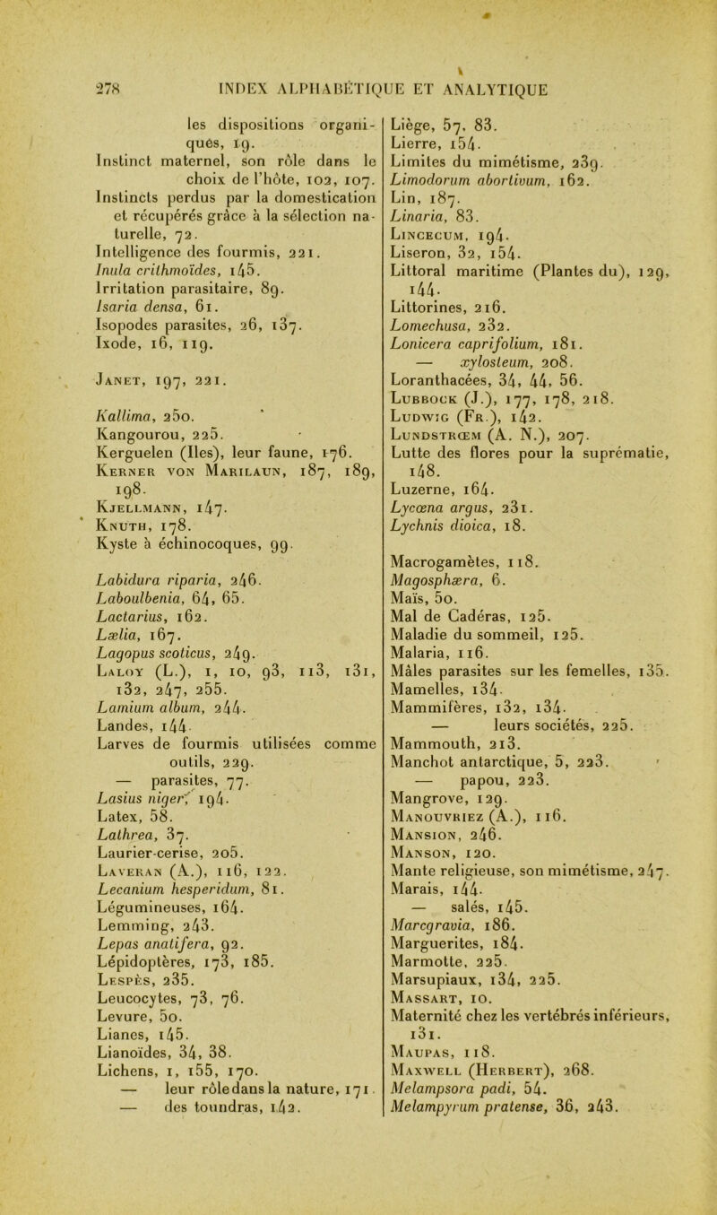 les dispositions organi- ques, 19. Instinct maternel, son rôle dans le choix de l’hôte, 102, 107. Instincts perdus par la domestication et récupérés grâce à la sélection na- turelle, 72. Intelligence des fourmis, 221. huila crilhmoïdes, i45. Irritation parasitaire, 8g. Isaria densa, 61. Isopodes parasites, 26, 187. Ixode, 16, 119. Janet, 197, 221. Kallima, 2ÔO. Kangourou, 2 25. Kerguelen (Iles), leur faune, 176. Kerner von Marilaun, 187, 189, 198. Kjellmann, I47• Knuth, 178. Kyste à échinocoques, 99. Labidura riparia, 246. Laboulbenia, 64» 65. Lactarius, 162. Lælia, 167. Lagopus scoticas, 24g. Laloy (L.), i, 10, 93, 113, 131, i32, 247, 255. Lamium album, 2 44 . Landes, 144 Larves de fourmis utilisées comme outils, 229. — parasites, 77. Lasius niger194. Latex, 58. Lathrea, 3]. Laurier-cerise, 2o5. Laveran (A.), 116, 122. Lecaniurn hesperidum, 81. Légumineuses, i64- Lemming, 243. Lepas anatifera, 92. Lépidoptères, 173, i85. Lespès, 235. Leucocytes, 73, 76. Levure, 5o. Lianes, i45. Lianoïdes, 34, 38. Lichens, 1, 155, 170. — leur rôledansla nature, 171 — des toundras, 1,42. Liège, 57, 83. Lierre, 15 4 - Limites du mimétisme, 23g. Limodorum abortivum, 162. Lin, 187. Linaria, 83. Lincecum, 194. Liseron, 32, 154• Littoral maritime (Plantes du), 129, 144- Littorines, 216. Lomechusa, 232. Lonicera caprifolium, 181. — xylosteum, 208. Loranthacées, 34, 44, 56. Lubbock (J.), 177, 178, 218. Ludwig (Fr.), i42. Lundstrœm (A. N.), 207. Lutte des flores pour la suprématie, i48. Luzerne, 164 - Lycœna argus, 23i. Lychnis dioica, 18. Macrogamètes, 118. Magosphæra, 6. Maïs, 5o. Mal de Cadéras, 126. Maladie du sommeil, 125. Malaria, 116. Mâles parasites sur les femelles, i35. Mamelles, 134 Mammifères, i32, 134- — leurs sociétés, 2 25. Mammouth, 2i3. Manchot antarctique, 5, 223. — papou, 223. Mangrove, 129. Manouvriez (A.), 116. Mansion, 246. MANSON, 120. Mante religieuse, son mimétisme, 247. Marais, 14 4- — salés, 145. Marcgravia, 186. Marguerites, 184 - Marmotte, 225. Marsupiaux, i34, 225. Massart, 10. Maternité chez les vertébrés inférieurs, i3i. M AUPAS, Il8. Maxwell (Herbert), 268. Melampsora padi, 54. Melampyrum pratense, 36, 243.