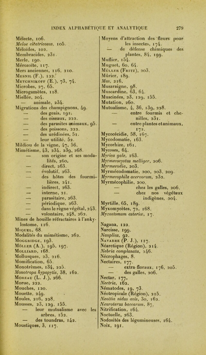 Mélecte, 106. Meloe ciCatricosus, io5. Méloïdes, 102. Membracides, 231. Merle, 190. Mérozoïte, 117. Mers anciennes, 116, 210. Mesnil (F.), 122. Metchnikoff (E.), 73, 74. Microbes, 27, 65. Microgamètes, 118. Miellée, 2o4. — animale, 234- Migrations des champignons, 49- — des geais, 191. — des oiseaux, 222. — des parasites animaux, 95. — des poissons, 222. — des urédinées, 5i. — leur utilité. Ô2. Mildiou de la vigne, 47» 56. Mimétisme, 43, 234, 23g, 268. — son origine et ses moda- lités, 260. — direct, 263. — évolutif, 263. des hôtes des fourmi- lières, 2 41. — indirect, 263. — interne, 21. — parasitaire, 263. — périodique, 263. — dans le règne végétal, 243. — volontaire, 248, 262. Mines de houille réfractaires à l’anky- lostome, 116. Miquel, 68. Modalités du mimétisme, 262. Moggkidge, ig3. Môli.er (A.), 195, 197. Molliard, 168. Mollusques, 23, 216. Momification, 65. Monotrèmes, i34, 22Ô. Monotropa hypopytis, 38, 162. Mokeau (L. J.), 266. Morue, 222. Mouches, 120. Mouette, 249. Moules, 216, 228. Mousses, 23, 129, 155. — leur mutualisme avec les arbres, i52. — des toundras, i42. Moustiques, 3, 117. Moyens d’attraction des fleurs pour les insectes, 174. — de défense chimiques des plantes, 84, 199. Muflier, 154 - Muguet, 60, 64- Muller (Fritz), 2o3. Mûrier, 189. Mus, 216. Musaraigne, 98. Muscardine, 63, 64- Muscinées, 23, 129, i55. Mutation, 260. Mutualisme, 4» 36, i3g, 228. — entre fourmis et che- nilles, 23l. — entre plantes etanimaux, , • ■ îl'i- Mycocécidie, 58, 167. Mycodomatie, i63. Mycorhize, 161. Mycoses, 64. Myrica gale, i63. Myrmecocystus melliger, 206. Myrmecodia, 2o3. Myrmécodomatie, 200, 2o3, 209. Myrmecophila acervorum, 282. Myrmécophilie, 200. — chez les galles, 206. — chez nos végétaux indigènes, 2o4- Myrtille, 65, 189. Myxomycètes, 72, 168. Myzostomum asteriœ, 17. Nagana, 122. Narcisse, 199. Nauplius, 92. Navarre (P. J.), 117. Néarctique (Région), 2i4- Nebria complanata, 246. Nécrophages, 8. Nectaires, 177. — extra-floraux, 176, 2o5. — des galles, 206. Nectar, 177, Nectria, 162. Nématodes, 19, 73. Néotropicale (Région), 2i5. Neoltia nidus avis, 3o, 162. Neuroterus baccarum, 87. Nitrification, 164 - Noctuelle, 263. Nodosités des légumineuses, 164- Noix, 191.