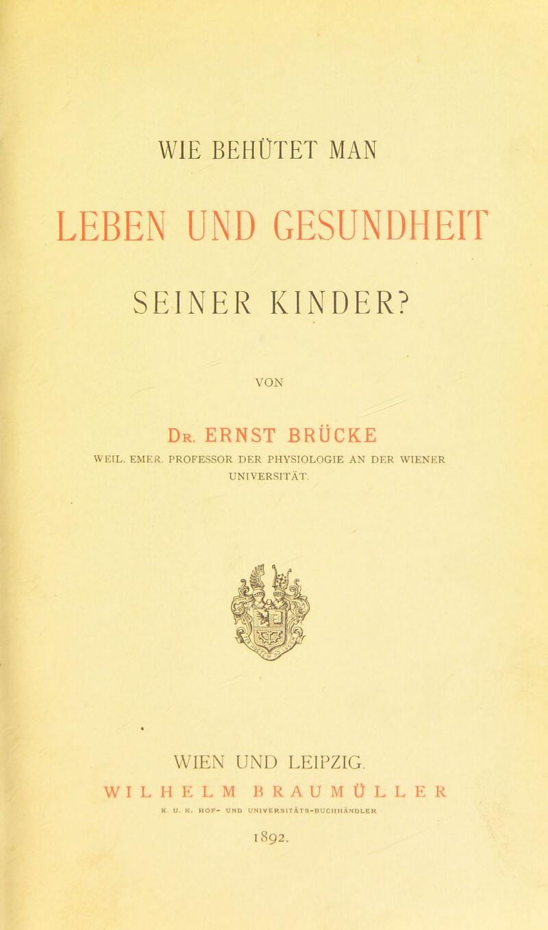 LEBEN UND GESUNDHEIT SEINER KINDER? VON Dr. ernst brücke WEIL. EMF.R. PROFESSOR DER PHYSIOLOGIE AN DER WIENER UNIVERSITÄT. WIEN UND LEIPZIG. WILHELM BRAUMÜLLER K- U. K. HOF- UND UNIVERSITÄTS-BUCIMtÄNDLER 1892.