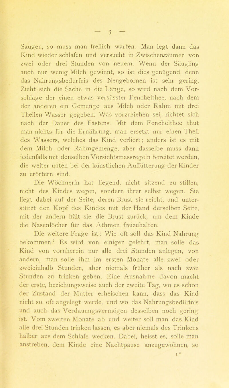 0 Saugen, so muss man freilich warten. Man legt dann das Kind wieder schlafen und versucht in Zwischem-äumen von zwei oder drei Stunden von neuem. Wenn der Säugling auch nur wenig Milch gewinnt, so ist dies genügend, denn das Nahrungsbedürfnis des Neugebornen ist sehr gering. Zieht sich die Sache in die Länge, so wird nach dem Vor- schläge der einen etwas versüsster Fenchelthee, nach dem der anderen ein Gemenge aus Milch oder Rahm mit drei Theilen Wasser gegeben. Was vorzuziehen sei, richtet sich nach der Dauer des Fastens. Mit dem Fenchelthee thut man nichts für die Ernährung, man ersetzt nur einen Theil des Wassers, welches das Kind verliert; anders ist es mit dem Milch- oder Rahmgemenge, aber dasselbe muss dann jedenfalls mit denselben Vor.sichtsmassregeln bereitet werden, die weiter unten bei der künstlichen Auffütterung der Kinder zu erörtern sind. Die Wöchnerin hat liegend, nicht sitzend zu stillen, nicht des Kindes wegen, sondern ihrer selbst wegen. Sie liegt dabei auf der Seite, deren Brust sie reicht, und unter- stützt den Kopf des Kindes mit der Hand derselben Seite, mit der andern hält sie die Brust zurück, um dem Kinde die Nasenlöcher für das Athmen freizuhalten. Die weitere Frage ist: Wie oft soll das Kind Nahrung bekommen ? Es wird von einigen gelehrt, man solle das Kind von vornherein nur alle drei Stunden anlegen, von andern, man solle ihm im ersten Monate alle zwei oder zweieinhalb Stunden, aber niemals früher als nach zwei Stunden zu trinken geben. Eine Ausnahme davon macht der erste, beziehungsweise auch der zweite Tag, wo es schon der Zustand der Mutter erheischen kann, dass das Kind nicht so oft angelegt werde, und wo das Nahrungsbedürfnis und auch das Verdauung.svermögen desselben noch gering ist. Vom zweiten Monate ab und weiter soll man das Kind alle drei Stunden trinken lassen, es aber niemals des Trinkens halber aus dem Schlafe wecken. Dabei, heisst es, solle man anstreben, dem Kinde eine Nachtpause anzugewöhnen, so 1 *