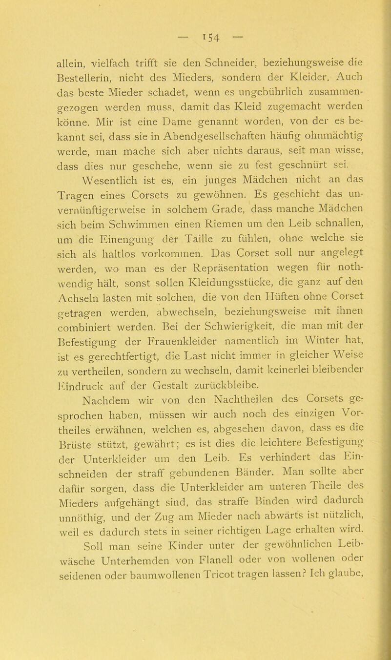 allein, vielfach trifft sie den Schneider, beziehungsweise die Bestellerin, nicht des Mieders, sondern der Kleider. Auch das beste Mieder schadet, wenn es ungebührlich zusammen- gezogen werden muss, damit das Kleid zugemacht werden könne. Mir ist eine Dame genannt worden, von der es be- kannt sei, dass sie in Abendgesellschaften häufig ohnmächtig werde, man mache sich aber nichts daraus, seit man wisse, dass dies nur geschehe, wenn sie zu fest geschnürt sei. Wesentlich ist es, ein junges Mädchen nicht an das Tragen eines Corsets zu gewöhnen. Es geschieht das un- vernünftigerweise in solchem Grade, dass manche Mädchen sich beim Schwimmen einen Riemen um den Leib schnallen, um die Einengung der Taille zu fühlen, ohne welche sie sich als haltlos Vorkommen. Das Corset soll nur angelegt werden, wo man es der Repräsentation wegen für noth- wendig hält, sonst sollen Kleidungsstücke, die ganz auf den Achseln lasten mit solchen, die von den Hüften ohne Corset getragen werden, abwechseln, beziehungsweise mit ihnen combiniert werden. Bei der Schwierigkeit, die man mit der Befestigung der Frauenkleider namentlich im Winter hat, ist es gerechtfertigt, die Last nicht immer in gleicher Weise zu vertheilen, sondern zu wechseln, damit keinerlei bleibender Eindruck auf der Gestalt zurückbleibe. Nachdem wir von den Nachtheilen des Corsets ge- sprochen haben, müssen wir auch noch des einzigen Vor- theiles erwähnen, welchen es, abgesehen davon, dass es die Brüste stützt, gewährt; es ist dies die leichtere Befestigung der Unterkleider um den Leib. Es verhindert das Ein- schneiden der straff gebundenen Bänder. Man sollte aber dafür sorgen, dass die Unterkleider am unteren Theile des Mieders aufgehängt sind, das straffe Binden wird dadurch unnöthig, und der Zug am Mieder nach abwärts ist nützlich, weil es dadurch stets in seiner richtigen Lage erhalten wird. Soll man seine Kinder unter der gewöhnlichen Leib- wäsche Unterhemden von Flanell oder von wollenen oder seidenen oder baumwollenen Tricot tragen lassen.i* Ich glaube.