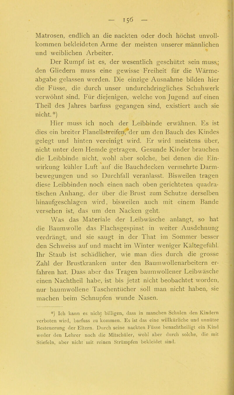 Matrosen, endlich an die nackten oder doch höchst unvoll- kommen bekleideten Arme der meisten unserer männlichen und weiblichen Arbeiter. ”* Der Rumpf ist es, der wesentlich geschützt sein muss.; den Gliedern muss eine gewisse Freiheit für die Wärme- abgabe gelassen werden. Die einzige Ausnahme bilden hier die Füsse, die durch unser undurchdringliches Schuh werk verwöhnt sind. Für diejenigen, welche von Jugend auf einen Theil des Jahres barfuss gegangen sind, existiert auch sie nicht.*) Hier muss ich noch der Leibbinde erwähnen. Es ist dies ein breiter FlanellstTeifen,^^!- um den Bauch des Kindes gelegt und hinten vereinigt wird. Er wird meistens über, nicht unter dem Hemde getragen. Gesunde Kinder brauchen die Leibbinde nicht, wohl aber solche, bei denen die Ein- \ Wirkung kühler Luft auf die Bauchdecken vermehrte Darm- bewegungen und so Durchfall veranlasst. Bisweilen tragen diese Leibbinden noch einen nach oben gerichteten quadra- tischen Anhang, der über die Brust zum Schutze derselben hinaufgeschlagen wird, bisweilen auch mit einem Bande versehen ist, das um den Nacken geht. Was das Materiale der Leibwäsche anlangt, so hat die Baumwolle das Flachsgespinst in weiter Ausdehnung verdrängt, und sie saugt in der That im Sommer besser den Schweiss auf und macht im Winter weniger Kältegefühl. Ihr Staub ist schädlicher, wie man dies durch die grosse Zahl der Brustkranken unter den Baumwollenarbeitern er- fahren hat. Dass aber das Tragen baumwollener Leibwäsche einen Nachtheil habe, ist bis jetzt nicht beobachtet worden, nur baumwollene Taschentücher soll man nicht haben, sie machen beim Schnupfen wunde Nasen. *) Ich kann e.s nicht billigen, dass in manchen Schulen den Kindern verboten wird, barfuss zu kommen. Es ist das eine willkürliche und unnütze iJesteuerung der Eltern. Durch seine nackten Füsse bcnachtheiligt ein Kind weder den Lehrer noch die Mitschüler, wohl aber durch solche, die mit Stiefeln, aber nicht mit reinen Strümpfen bekleidet sind.