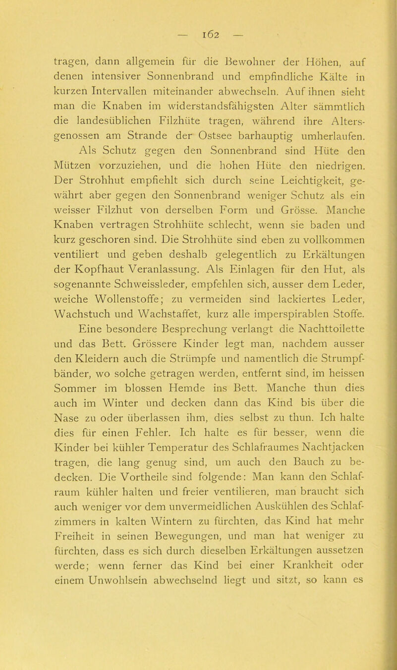 IÖ2 tragen, dann allgemein für die Bewohner der Höhen, auf denen intensiver Sonnenbrand und empfindliche Kälte in kurzen Intervallen miteinander abwechseln. Auf ihnen sieht man die Knaben im widerstandsfähigsten Alter sämmtlich die landesüblichen Filzhüte tragen, während ihre Alters- genossen am Strande der Ostsee barhäuptig umherlaufen. Als Schutz gegen den Sonnenbi'and sind Hüte den Mützen vorzuziehen, und die hohen Hüte den niedrigen. Der Strohhut empfiehlt sich durch seine Leichtigkeit, ge- währt aber gegen den Sonnenbrand weniger Schutz als ein weisser Filzhut von derselben Form und Grösse. Manche Knaben vertragen Strohhüte schlecht, wenn sie baden und kurz geschoren sind. Die Strohhüte sind eben zu vollkommen ventiliert und geben deshalb gelegentlich zu Erkältungen der Kopfhaut Veranlassung. Als Einlagen für den Hut, als sogenannte Schweissieder, empfehlen sich, ausser dem Leder, weiche Wollenstoffe; zu vermeiden sind lackiertes Leder, Wachstuch und Wachstaffet, kurz alle imperspirablen Stoffe. Eine besondere Besprechung verlangt die Nachttoilette und das Bett. Grössere Kinder legt man, nachdem ausser den Kleidern auch die Strümpfe und namentlich die Strumpf- bänder, wo solche getragen werden, entfernt sind, im heissen Sommer im blossen Hemde ins Bett. Manche thun dies auch im Winter und decken dann das Kind bis über die Nase zu oder überlassen ihm, dies selbst zu thun. Ich halte dies für einen Fehler. Ich halte es für besser, wenn die Kinder bei kühler Temperatur des Schlafraumes Nachtjacken tragen, die lang genug sind, um auch den Bauch zu be- decken. Die Vortheile sind folgende: Man kann den Schlaf- raum kühler halten und freier ventilieren, man braucht sich auch weniger vor dem unvermeidlichen Auskühlen des Schlaf- zimmers in kalten Wintern zu fürchten, das Kind hat mehr Freiheit in seinen Bewegungen, und man hat weniger zu fürchten, dass es sich durch dieselben Erkältungen aussetzen werde; wenn ferner das Kind bei einer Krankheit oder einem Unwohlsein abwechselnd liegt und sitzt, so kann es