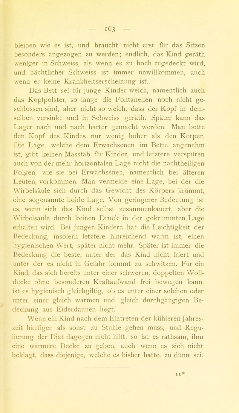 bleiben wie es ist, und braucht nicht erst für das Sitzen besonders angezogen zu werden; endlich, das Kind geräth weniger in Schweiss, als wenn es zu hoch zugedeckt wird, und nächtlicher Schweiss ist immer unwillkommen, auch wenn er keine Krankheitserscheinung ist. Das Bett sei für junge Kinder weich, namentlich auch das Kopfpolster, so lange die Fontanellen noch nicht ge- schlossen sind, aber nicht so weich, dass der Kopf in dem- selben versinkt und in Schweiss geräth. Später kann das Lager nach und nach härter gemacht werden. Man bette den Kopf des Kindes nur wenig höher als den Körper. Die Lage, welche dem Erwachsenen im Bette angenehm ist, gibt keinen Masstab für Kinder, und letztere verspüren auch von der mehr horizontalen Lage nicht die nachtheiligen Folgen, wie sie bei Erwachsenen, namentlich bei älteren Leuten, Vorkommen. Man vermeide eine Lage, bei der die Wirbelsäule sich durch das Gewicht des Körpers krümmt, eine sogenannte hohle Lage. Von geringerer Bedeutung ist es, wenn sich das Kind selbst zusammenkauert, aber die Wirbelsäule durch keinen Druck in der gekrümmten Lage erhalten wird. Bei jungen Kindern hat die Leichtigkeit der Bedeckung, insofern letztere hinreichend warm ist, einen hygienischen Wert, später nicht mehr. Später ist immer die Bedeckung die beste, unter der das Kind nicht friert und unter der es nicht in Gefahr kommt zu schwitzen. Für ein Kind, das sich bereits unter einer schweren, doppelten Woll- decke ohne besonderen Kraftaufwand frei bewegen kann, ist es hygienisch gleichgiltig, ob es unter einer solchen oder unter einer gleich warmen und gleich durchgängigen Be- deckung aus Eiderdaunen liegt. Wenn ein Kind nach dem Eintreten der kühleren Jahres- zeit häufiger als sonst zu Stuhle gehen muss, und Regu- lierung der Diät dagegen nicht hilft, so ist es rathsam, ihm eine wärmere Decke zu geben, auch wenn es sich nicht beklagt, dass diejenige, welche es bisher hatte, zu dünn sei.