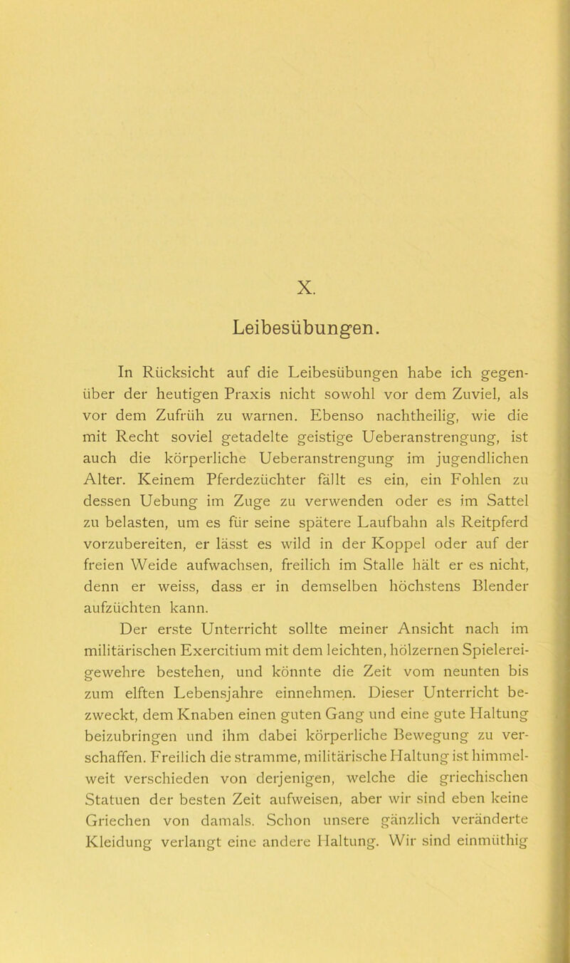 X. Leibesübungen. In Rücksicht auf die Leibesübungen habe ich gegen- über der heutigen Praxis nicht sowohl vor dem Zuviel, als vor dem Zufrüh zu warnen. Ebenso nachtheilig, wie die mit Recht soviel getadelte geistige Ueberanstrengung, ist auch die körperliche Ueberanstrengung im jugendlichen Alter. Keinem Pferdezüchter fällt es ein, ein Fohlen zu dessen Uebung im Zuge zu verwenden oder es im Sattel zu belasten, um es für seine spätere Laufbahn als Reitpferd vorzubereiten, er lässt es wild in der Koppel oder auf der freien Weide aufwachsen, freilich im Stalle hält er es nicht, denn er weiss, dass er in demselben höchstens Blender aufzüchten kann. Der erste Unterricht sollte meiner Ansicht nach im militärischen Exercitium mit dem leichten, hölzernen Spielerei- gewehre bestehen, und könnte die Zeit vom neunten bis zum elften Lebensjahre einnehmen. Dieser Unterricht be- zweckt, dem Knaben einen guten Gang und eine gute Haltung beizubringen und ihm dabei körperliche Bewegung zu ver- schaffen. Freilich die stramme, militärische Haltung ist himmel- weit verschieden von derjenigen, welche die griechischen Statuen der besten Zeit aufweisen, aber wir sind eben keine Griechen von damals. Schon unsere gänzlich veränderte Kleidung verlangt eine andere Haltung. Wir sind eininüthig