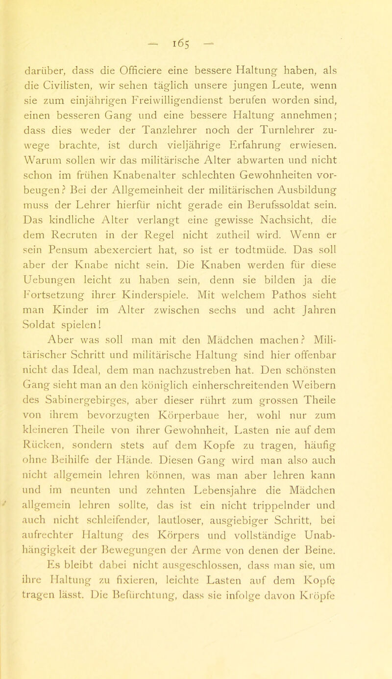 darüber, dass die Officiere eine bessere Haltung haben, als die Civilisten, wir sehen täglich unsere jungen Leute, wenn sie zum einjährigen Freiwilligendienst berufen worden sind, einen besseren Gang und eine bessere Haltung annehmen; dass dies weder der Tanzlehrer noch der Turnlehrer zu- wege brachte, ist durch vieljährige Erfahrung erwiesen. Warum sollen wir das militärische Alter abwarten und nicht schon im frühen Knabenalter schlechten Gewohnheiten Vor- beugen ? Bei der Allgemeinheit der militärischen Ausbildung muss der Lehrer hierfür nicht gerade ein Berufssoldat sein. Das kindliche Alter verlangt eine gewisse Nachsicht, die dem Recruten in der Regel nicht zutheil wird. Wenn er sein Pensum abexerciert hat, so ist er todtmüde. Das soll aber der Knabe nicht sein. Die Knaben werden für diese Hebungen leicht zu haben sein, denn sie bilden ja die l'ortsetzung ihrer Kinderspiele. Mit welchem Pathos sieht man Kinder im Alter zwischen sechs und acht Jahren Soldat spielen! Aber was soll man mit den Mädchen machen.? Mili- tärischer Schritt und militärische Haltung sind hier offenbar nicht das Ideal, dem man nachzustreben hat. Den schönsten Gang sieht man an den königlich einherschreitenden Weibern des Sabinergebirges, aber dieser rührt zum gro.ssen Theile von ihrem bevorzugten Körperbaue her, wohl nur zum kleineren Theile von ihrer Gewohnheit, Lasten nie auf dem Rücken, sondern stets auf dem Kopfe zu tragen, häufig ohne Beihilfe der Hände. Diesen Gang wird man also auch nicht allgemein lehren können, was man aber lehren kann und im neunten und zehnten Lebensjahre die Mädchen allgemein lehren sollte, das ist ein nicht trippelnder und auch nicht schleifender, lautloser, ausgiebiger Schritt, bei aufrechter Haltung des Körpers und vollständige Unab- hängigkeit der Bewegungen der Arme von denen der Beine. Es bleibt dabei nicht ausgeschlossen, da.ss man sie, um ihre Haltung zu fixieren, leichte Lasten auf dem Kopfe tragen lässt. Die Befürchtung, dass sie infolge davon Kröpfe