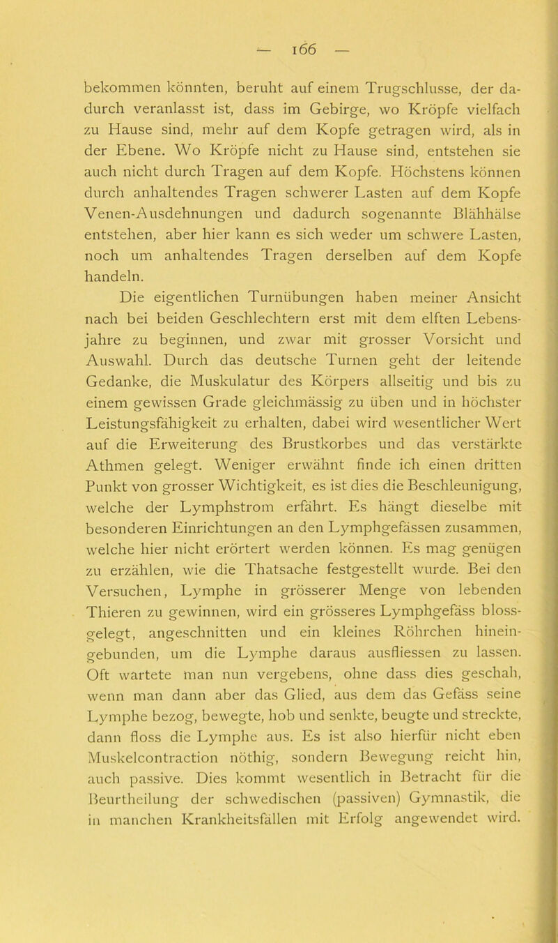 bekommen könnten, beruht auf einem Trugschlüsse, der da- durch veranlasst ist, dass im Gebirge, wo Kröpfe vielfach zu Hause sind, mehr auf dem Kopfe getragen wird, als in der Ebene. Wo Kröpfe nicht zu Hause sind, entstehen sie auch nicht durch Tragen auf dem Kopfe. Höchstens können durch anhaltendes Tragen schwerer Lasten auf dem Kopfe Venen-Ausdehnungen und dadurch sogenannte Blähhälse entstehen, aber hier kann es sich weder um schwere Lasten, noch um anhaltendes Tragen derselben auf dem Kopfe handeln. Die eigentlichen Turnübungen haben meiner Ansicht nach bei beiden Geschlechtern erst mit dem elften Lebens- jahre zu beginnen, und zwar mit grosser Vorsicht und Auswahl. Durch das deutsche Turnen geht der leitende Gedanke, die Muskulatur des Körpers allseitig und bis zu einem gewissen Grade gleichmässig zu üben und in höchster Leistungsfähigkeit zu erhalten, dabei wird wesentlicher Wert auf die Erweiterung des Brustkorbes und das verstärkte Athmen gelegt. Weniger erwähnt finde ich einen dritten Punkt von grosser Wichtigkeit, es ist dies die Beschleunigung, welche der Lymphstrom erfährt. Es hängt dieselbe mit besonderen Einrichtungen an den Lymphgefässen zusammen, welche hier nicht erörtert werden können. Es mag genügen zu erzählen, wie die Thatsache festgestellt wurde. Bei den Versuchen, Lymphe in grösserer Menge von lebenden Thieren zu gewinnen, wird ein grösseres Lymphgefäss bloss- gelegt, angeschnitten und ein kleines Röhrchen hinein- gebunden, um die Lymphe daraus ausfliessen zu lassen. Oft wartete man nun vergebens, ohne dass dies geschah, wenn man dann aber das Glied, aus dem das Gefäss seine Lymphe bezog, bewegte, hob und senkte, beugte und streckte, dann floss die Lymphe aus. Es ist also hierfür nicht eben Muskelcontraction nöthig, sondern Bewegung reicht hin, auch passive. Dies kommt wesentlich in Betracht für die Beurtheilung der schwedischen (passiven) Gymnastik, die in manchen Krankheitsfällen mit Erfolg angewendet wird.