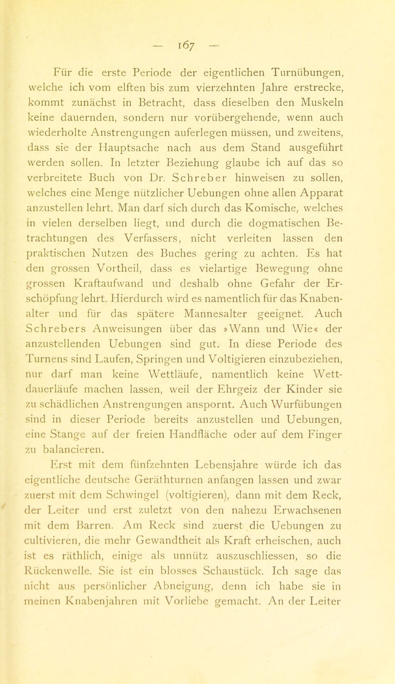 Für die erste Periode der eigentlichen Turnübungen, welche ich vom elften bis zum vierzehnten Jahre erstrecke, kommt zunächst in Betracht, dass dieselben den Muskeln keine dauernden, sondern nur vorübergehende, wenn auch wiederholte Anstrengungen auferlegen müssen, und zweitens, dass sie der Hauptsache nach aus dem Stand ausgeführt werden sollen. In letzter Beziehung glaube ich auf das so verbreitete Buch von Dr. Schreber hinweisen zu sollen, welches eine Menge nützlicher Hebungen ohne allen Apparat anzustellen lehrt. Man darf sich durch das Komische, welches in vielen derselben liegt, und durch die dogmatischen Be- trachtungen des Verfassers, nicht verleiten lassen den praktischen Nutzen des Buches gering zu achten. Es hat den grossen Vortheil, dass es vielartige Bewegung ohne grossen Kraftaufwand und deshalb ohne Gefahr der Er- schöpfung lehrt. Hierdurch wird es namentlich für das Knaben- alter und für das spätere Mannesalter geeignet. Auch Schrebers Anweisungen über das »Wann und Wie« der anzustellenden Hebungen sind gut. In diese Periode des Turnens .sind Laufen, Springen und Voltigieren einzubeziehen, nur darf man keine Wettläufe, namentlich keine Wett- dauerläufe machen lassen, weil der Ehrgeiz der Kinder sie zu schädlichen Anstrengungen anspornt. Auch Wurfübungen sind in dieser Periode bereits anzustellen und Hebungen, eine Stange auf der freien Handfläche oder auf dem Finger zu balancieren. Erst mit dem fünfzehnten Lebensjahre würde ich das eigentliche deutsche Geräthturnen anfangen lassen und zwar zuerst mit dem Schwingel (voltigieren), dann mit dem Reck, der Leiter und erst zuletzt von den nahezu Erwachsenen mit dem Barren. Am Reck sind zuerst die Hebungen zu cultivieren, die mehr Gewandtheit als Kraft erheischen, auch ist es räthlich, einige als unnütz auszuschliessen, so die Rückenwelle. Sie ist ein blosses Schaustück. Ich sage das nicht aus persönlicher Abneigung, denn ich habe sie in meinen Knabenjahren mit Vorliebe gemacht. An der Leiter