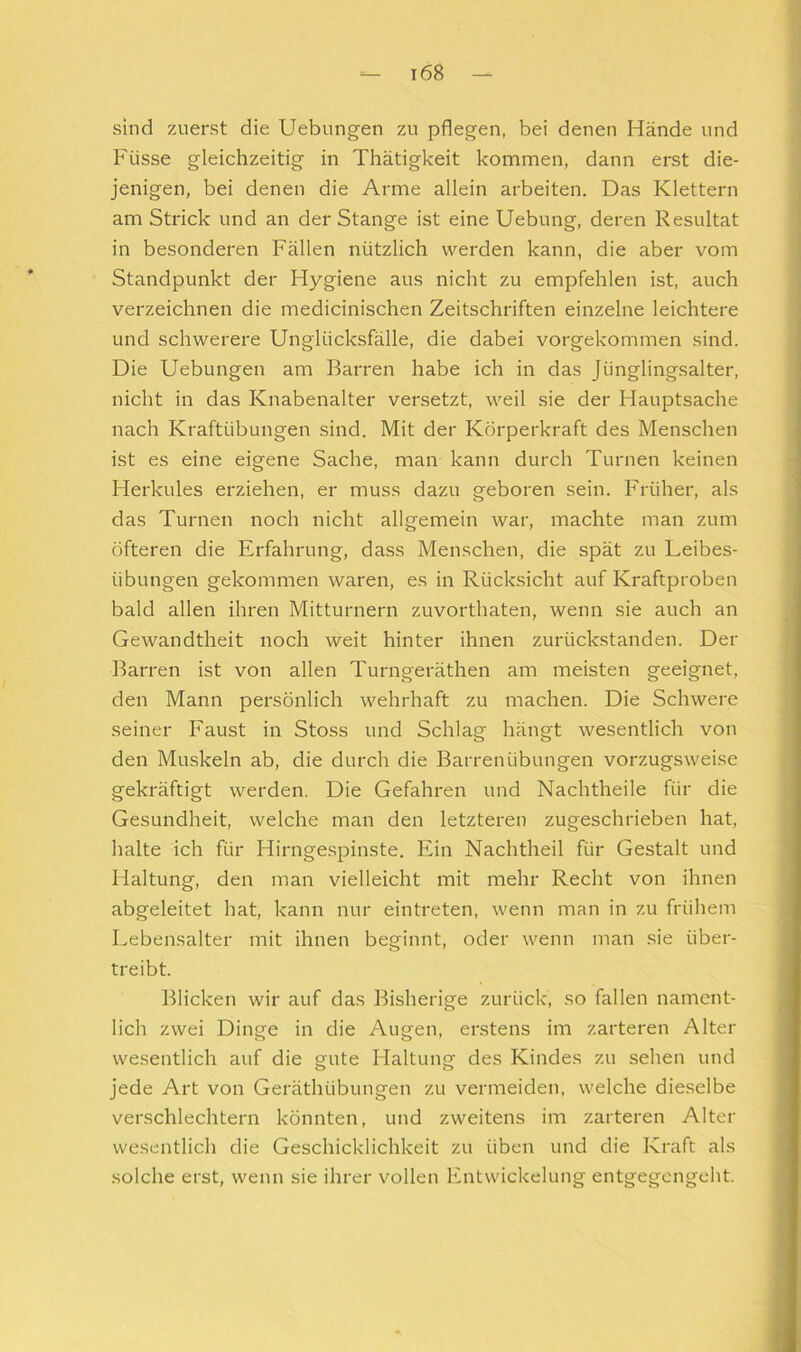 sind zuerst die Uebungen zu pflegen, bei denen Hände und Füsse gleichzeitig in Thätigkeit kommen, dann erst die- jenigen, bei denen die Arme allein arbeiten. Das Klettern am Strick und an der Stange ist eine Uebung, deren Resultat in besonderen Fällen nützlich werden kann, die aber vom Standpunkt der Hygiene aus nicht zu empfehlen ist, auch verzeichnen die medicinischen Zeitschriften einzelne leichtere und schwerere Unglücksfälle, die dabei vorgekommen sind. Die Uebungen am Barren habe ich in das Jünglingsalter, nicht in das Knabenalter versetzt, weil sie der Hauptsache nach Kraftübungen sind. Mit der Körperkraft des Menschen ist es eine eigene Sache, man kann durch Turnen keinen Herkules erziehen, er muss dazu geboren sein. Früher, als das Turnen noch nicht allgemein war, machte man zum öfteren die Erfahrung, dass Menschen, die spät zu Leibes- übungen gekommen waren, es in Rücksicht auf Kraftproben bald allen ihren Mitturnern zuvorthaten, wenn sie auch an Gewandtheit noch weit hinter ihnen zurückstanden. Der Barren ist von allen Turngeräthen am meisten geeignet, den Mann persönlich wehrhaft zu machen. Die Schwere seiner Faust in Stoss und Schlag hängt wesentlich von den Muskeln ab, die durch die Barrenübungen vorzugsweise gekräftigt werden. Die Gefahren und Nachtheile für die Gesundheit, welche man den letzteren zugeschrieben hat, halte ich für Hirngespinste. Ein Nachtheil für Gestalt und Haltung, den man vielleicht mit mehr Recht von ihnen abgeleitet hat, kann nur eintreten, wenn man in zu frühem Lebensalter mit ihnen beginnt, oder wenn man sie über- treibt. Blicken wir auf das Bisherige zurück, so fallen nament- lich zwei Dinge in die Augen, erstens im zarteren Alter wesentlich auf die gute Haltung des Kindes zu sehen und jede Art von Geräthübungen zu vermeiden, welche dieselbe verschlechtern könnten, und zweitens im zarteren Alter wesentlich die Geschicklichkeit zu üben und die Kraft als solche erst, wenn sie ihrer vollen Entwickelung entgegengeht.