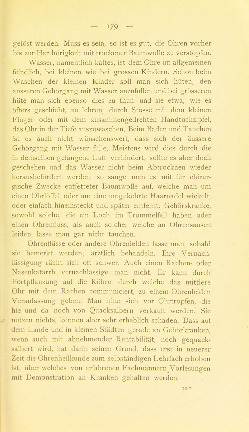 gelöst werden. Muss es sein, so ist es gut, die Ohren vorher bis zur Harthörigkeit mit trockener Baumwolle zu verstopfen. Wasser, namentlich kaltes, ist dem Ohre im allgemeinen feindlich, bei kleinen wie bei grossen Kindern. Schon beim Waschen der kleinen Kinder soll man sich hüten, den äusseren Gehörgang mit Wasser anzufüllen und bei grösseren hüte man sich ebenso dies zu thun und sie etwa, wie es öfters geschieht, zu lehren, durch Stösse mit dem kleinen Finger oder mit dem zusammengedrehten Handtuchzipfel, das Ohr in der Tiefe auszuwaschen. Beim Baden und Tauchen ist es auch nicht wünschenswert, dass sich der äussere Gehörgang mit Wasser fülle. Meistens wird dies durch die in demselben gefangene Luft verhindert, sollte es aber doch geschehen und das Wasser nicht beim Abtrocknen wieder herausbefördert werden, so sauge man es mit für chirur- gische Zwecke entfetteter Baumwolle auf, welche man um einen Ohrlöffel oder um eine umgekehrte Haarnadel wickelt, oder einfach hineinsteckt und später entfernt. Gehörskranke, sowohl solche, die ein Loch im Trommelfell haben oder einen Ohrenfluss, als auch solche, welche an Ohrensausen leiden, lasse man gar nicht tauchen. Ohrenflüsse oder andere Ohrenleiden lasse man, sobald sie bemerkt werden, ärztlich behandeln. Ihre Vernach- lässigung rächt sich oft schwer. Auch einen Rachen- oder Nasenkatarrh vernachlässige man nicht. Er kann durch Fortpflanzung auf die Röhre, durch welche das mittlere Ohr mit dem Rachen communiciert, zu einem Ohrenleiden Verania.ssung geben. Man hüte sich vor Ohrtropfen, die hie und da noch von Quacksalbern verkauft werden. Sie nützen nichts, können aber sehr erheblich schaden. Dass auf dem Lande und in kleinen Städten gerade an Gehörkranken, wenn auch mit abnehmender Rentabilität, noch gequack- salbert wird, hat darin seinen Grund, dass erst in neuerer Zeit die Ohrenheilkunde zum selbständigen Lehrfach erhoben ist, über welches von erfahrenen Fachmännern Vorlesungen mit Demonstration an Kranken gehalten werden. 12*