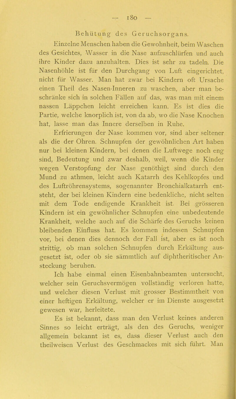 i8o Behütung des Geruchsorgans. Einzelne Menschen haben die Gewohnheit, beim Waschen des Gesichtes, Wasser in die Nase aufzuschlürfen und auch ihre Kinder dazu anzuhalten. Dies ist sehr zu tadeln. Die Nasenhöhle ist für den Durchgang von Luft eingerichtet, nicht für Wasser. Man hat zwar bei Kindern oft Ursache einen Theil des Nasen-Inneren zu waschen, aber man be- schränke sich in solchen Fällen auf das, was man mit einem nassen Läppchen leicht erreichen kann. Es ist dies die Partie, welche knorplich ist, von da ab, wo die Nase Knochen hat, lasse man das Innere derselben in Ruhe. Erfrierungen der Nase kommen vor, sind aber seltener als die der Ohren. Schnupfen der gewöhnlichen Art haben nur bei kleinen Kindern, bei denen die Luftwege noch eng sind, Bedeutung und zwar deshalb, weil, wenn die Kinder wegen Verstopfung der Nase genöthigt sind durch den Mund zu athmen, leicht auch Katarrh des Kehlkopfes und des Luftröhrensystems, sogenannter Bronchialkatarrh ent- steht, der bei kleinen Kindern eine bedenkliche, nicht selten mit dem Tode endigende Krankheit ist. Bei grösseren Kindern ist ein gewöhnlicher Schnupfen eine unbedeutende Krankheit, welche auch auf die Schärfe des Geruchs keinen bleibenden Einfluss hat. Es kommen indessen Schnupfen vor, bei denen dies dennoch der Fall ist, aber es ist noch strittig, ob man solchen Schnupfen durch Erkältung aus- gesetzt ist, oder ob sie sämmtlich auf diphtheritischer An- steckung beruhen. Ich habe einmal einen Eisenbahnbeamten untersucht, welcher sein Geruchsvermögen vollständig verloren hatte, und welcher diesen Verlust mit grosser Bestimmtheit von einer heftigen Erkältung, welcher er im Dienste ausgesetzt gewesen war, herleitete. Es ist bekannt, dass man den Verlust keines anderen Sinnes so leicht erträgt, als den des Geruchs, weniger allgemein bekannt ist es, dass dieser Vei'lust auch den theilweisen Verlust des Geschmackes mit sich führt. Man