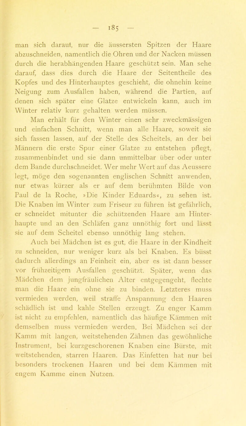 man sich darauf, nur die äussersten Spitzen der Haare abzuschneiden, namentlich die Ohren und der Nacken müssen durch die herabhängenden Haare geschützt sein. Man sehe darauf, dass dies durch die Haare der Seitentheile des Kopfes und des Hinterhauptes geschieht, die ohnehin keine Neigung zum Ausfallen haben, während die Partien, auf denen sich später eine Glatze entwickeln kann, auch im Winter relativ kurz gehalten werden müssen. Man erhält für den Winter einen sehr zweckmässigen und einfachen Schnitt, wenn man alle Haare, soweit sie sich fassen lassen, auf der Stelle des Scheitels, an der bei Männern die erste Spur einer Glatze zu entstehen pflegt, zusammenbindet und sie dann unmittelbar über oder unter dem Bande durchschneidet. Wer mehr Wert auf das Aeussere legt, möge den sogenannten englischen Schnitt anwenden, nur etwas kürzer als er auf dem berühmten Bilde von Paul de la Roche, »Die Kinder Eduards«, zu sehen ist. Die Knaben im Winter zum Friseur zu führen ist gefährlich, er schneidet mitunter die schützenden Haare am Hinter- haupte und an den Schläfen ganz unnöthig fort und lässt .sie auf dem Scheitel ebenso unnöthig lang stehen. Auch bei Mädchen ist es gut, die Haare in der Kindheit zu schneiden, nur weniger kurz als bei Knaben. Es büsst dadurch allerdings an Feinheit ein, aber es ist dann besser vor frühzeitigem Ausfallen geschützt. Später, wenn das Mädchen dem jungfräulichen Alter entgegengeht, flechte man die Haare ein ohne sie zu binden. Letzteres muss vermieden werden, weil straffe Anspannung den Plaaren schädlich ist und kahle Stellen erzeugt. Zu enger Kamm ist nicht zu empfehlen, namentlich das häufige Kämmen mit demselben muss vermieden werden. Bei Mädchen sei der Kamm mit langen, weitstehenden Zähnen das gewöhnliche Instrument, bei kurzgeschorenen Knaben eine Bürste, mit weitstehenden, starren Haaren. Das Einfetten hat nur bei besonders trockenen Haaren und bei dem Kämmen mit engem Kamme einen Nutzen.