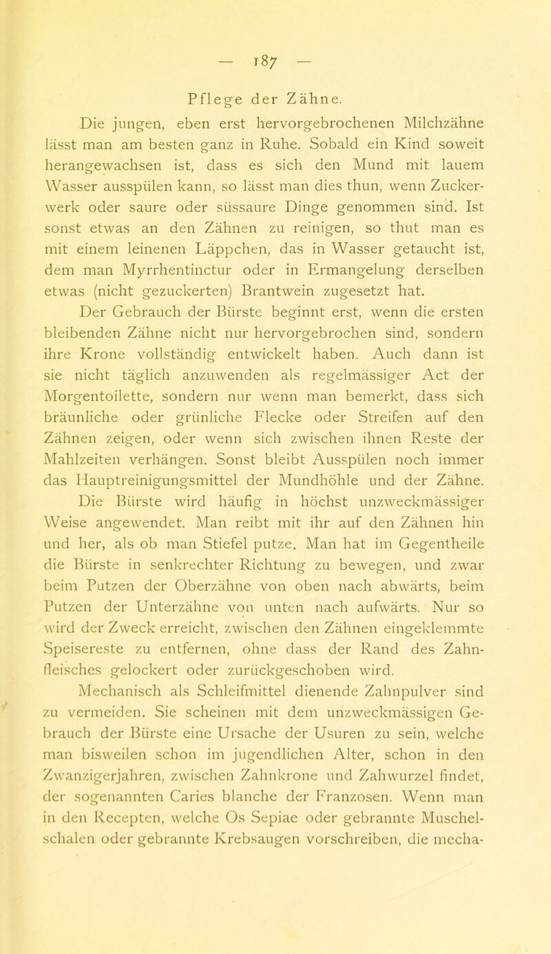 Pflege der Zähne. Die jungen, eben erst hervorgebrochenen Milchzähne lässt man am besten ganz in Ruhe. Sobald ein Kind soweit herangewachsen ist, dass es sich den Mund mit lauem Wasser ausspülen kann, so lässt man dies thun, wenn Zucker- werk oder saure oder süssaure Dinge genommen sind. Ist sonst etwas an den Zähnen zu reinigen, so thut man es mit einem leinenen Läppcheii, das in Wasser getaucht ist, dem man Myrrhentinctur oder in Ermangelung derselben etwas (nicht gezuckerten) Brantwein zugesetzt hat. Der Gebrauch der Bürste beginnt erst, wenn die ersten bleibenden Zähne nicht nur hervorgebrochen sind, sondern ihre Krone vollständig entwickelt haben. Auch dann ist sie nicht täglich anzuwenden als regelmässiger Act der Morgentoilette, sondern nur wenn man bemerkt, dass sich bräunliche oder grünliche Flecke oder Streifen auf den Zähnen zeigen, oder wenn sich zwischen ihnen Reste der Mahlzeiten verhängen. Sonst bleibt Ausspülen noch immer das Hauptreinigungsmittel der Mundhöhle und der Zähne. Die Bürste wird häufig in höchst unzweckmässiger Weise angewendet. Man reibt mit ihr auf den Zähnen hin und her, als ob man Stiefel putze. Man hat im Gegentheile die Bürste in senkrechter Richtung zu bewegen, und zwar beim Putzen der Oberzähne von oben nach abwärts, beim Putzen der Unterzähne von unten nach aufwärts. Nur so wird der Zweck erreicht, zwischen den Zähnen eingeklemmte Spei.sereste zu entfernen, ohne dass der Rand des Zahn- fleisches gelockert oder zurückgeschoben wird. Mechanisch als Schleifmittel dienende Zahnpulver sind zu vermeiden. Sie scheinen mit dem unzweckmässigen Ge- brauch der Bürste eine Ursache der Usuren zu sein, welche man bisweilen schon im jugendlichen Alter, schon in den Zwanzigerjahren, zwischen Zahnkrone und Zahwurzel findet, der sogenannten Caries blanche der Franzosen. Wenn man in den Recepten, welche Os Sepiae oder gebrannte Muschel- schalen oder gebrannte Krebsaugen vorschreiben, die mecha-