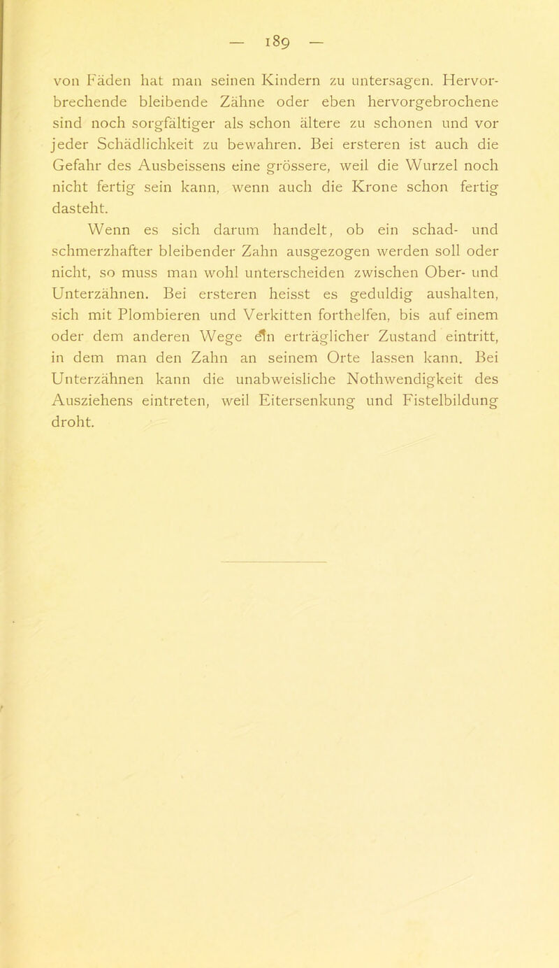 von Fäden hat man seinen Kindern zu untersagen. Hervor- brechende bleibende Zähne oder eben hervorgebrochene sind noch sorgfältiger als schon ältere zu schonen und vor jeder Schädlichkeit zu bewahren. Bei ersteren ist auch die Gefahr des Ausbeissens eine grössere, weil die Wurzel noch nicht fertig sein kann, wenn auch die Krone schon fertig dasteht. Wenn es sich darum handelt, ob ein schad- und schmerzhafter bleibender Zahn ausgezogen werden soll oder nicht, so muss man wohl unterscheiden zwischen Ober- und Unterzähnen. Bei ersteren heisst es geduldig aushalten, sich mit Plombieren und Verkitten forthelfen, bis auf einem oder dem anderen Wege dn erträglicher Zustand eintritt, in dem man den Zahn an seinem Orte lassen kann. Bei Unterzähnen kann die unabweisliche Nothwendigkeit des Ausziehens eintreten, weil Eitersenkung und Fistelbildung droht.