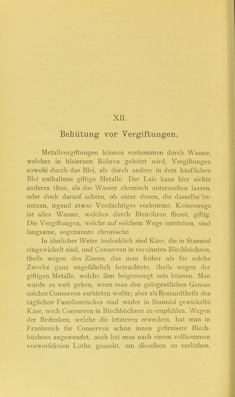 XII. Behütung von Vergiftungen. Metallvergiftungen können Vorkommen durch Wasser, welches in bleiernen Röhren geleitet wird, Vergiftungen sowohl durch das Blei, als durch andere in dem käuflichen Blei enthaltene giftige Metalle. Der Laie kann hier nichts anderes thun, als das Wasser chemisch untersuchen lassen, oder doch darauf achten, ob unter denen, die dasselbe'be- nutzen, irgend etwas Verdächtiges vorkommt. Keineswegs ist alles Wasser, welches durch Bleiröhren fliesst, giftig. Die Vergiftungen, welche auf solchem Wege entstehen, sind langsame, sogenannte chronische. In ähnlicher Weise bedenklich sind Käse, die in Stanniol eingewickelt sind, und Conserven in verzinnten Blechbüchsen, theils wegen des Zinnes, das man früher als für solche Zwecke ganz ungefährlich betrachtete, theils wegen der giftigen Metalle, welche ihm beigemengt sein können. Man würde zu weit gehen, wenn man den gelegentlichen Genuss solcher Conserven verbieten wollte; aber als Bestandtheile des täglichen Familientisches sind weder in Stanniol gewickelte Käse, noch Conserven in Blechbüchsen zu empfehlen. Wegen der Bedenken, welche die letzteren erwecken, hat man in Frankreich für Conserven schon innen gefirnisste Blech- büchsen angewendet, auch hat man nach einem vollkommen vorwurfsfreien Lothe gesucht, um dieselben zu verlöthen.