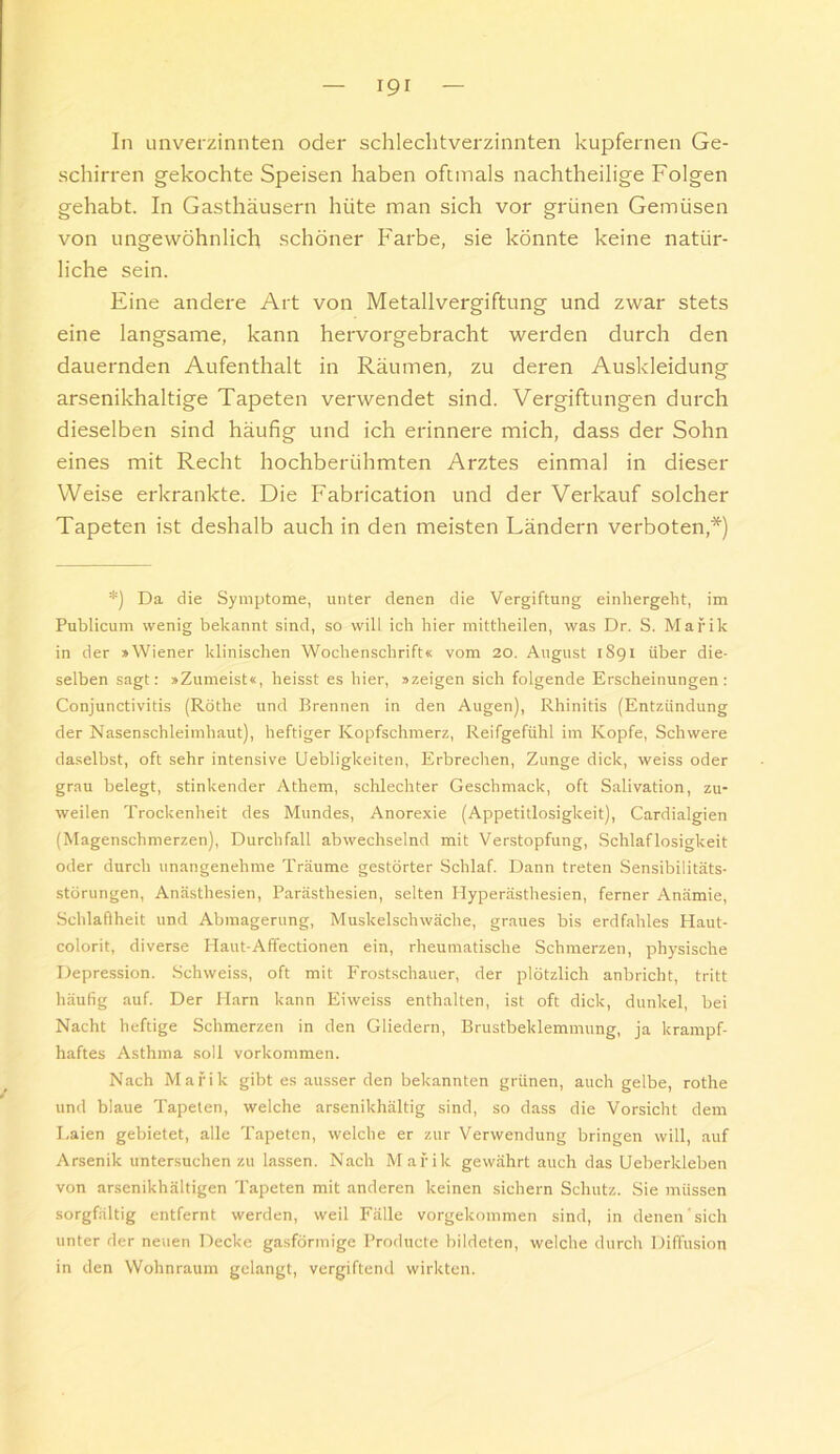 In unverzinnten oder schlechtverzinnten kupfernen Ge- schirren gekochte Speisen haben oftmals nachtheilige Folgen gehabt. In Gasthäusern hüte man sich vor grünen Gemüsen von ungewöhnlich schöner Farbe, sie könnte keine natür- liche sein. Eine andere Art von Metallvergiftung und zwar stets eine langsame, kann hervorgebracht werden durch den dauernden Aufenthalt in Räumen, zu deren Auskleidung arsenikhaltige Tapeten verwendet sind. Vergiftungen durch dieselben sind häufig und ich erinnere mich, dass der Sohn eines mit Recht hochberühmten Arztes einmal in dieser Weise erkrankte. Die Fabrication und der Verkauf solcher Tapeten ist deshalb auch in den meisten Ländern verboten,*) *) Da die Symptome, unter denen die Vergiftung einhergeht, im Publicum wenig bekannt sind, so will ich hier mittheilen, was Dr. S. Mafik in der »Wiener klinischen Wochenschrift« vom 20. August 1891 über die- selben sagt: »Zumeist«, heisst es hier, »zeigen sich folgende Erscheinungen: Conjunctivitis (Rothe und Brennen in den Augen), Rhinitis (Entzündung der Nasenschleimhaut), heftiger Kopfschmerz, Reifgefühl im Kopfe, Schwere daselbst, oft sehr intensive Uebligkeiten, Erbrechen, Zunge dick, weiss oder grau belegt, stinkender Athem, schlechter Geschmack, oft Salivation, zu- weilen Trockenheit des Mundes, Anorexie (Appetitlosigkeit), Cardialgien (Magenschmerzen), Durchfall abwechselnd mit Verstopfung, Schlaflosigkeit oder durch unangenehme Träume gestörter Schlaf. Dann treten Sensibilitäts- Störungen, Anästhesien, Parästhesien, selten Hyperästhesien, ferner Anämie, .Schlafiheit und Abmagerung, Muskelschwäche, graues bis erdfahles Haut- colorit, diverse Haut-Affectionen ein, rheumatische Schmerzen, physische Depression. Schweiss, oft mit Frostschauer, der plötzlich anbricbt, tritt häufig auf. Der Harn kann Eiweiss enthalten, ist oft dick, dunkel, bei Nacht heftige Schmerzen in den Gliedern, Brustbeklemmung, ja krampf- haftes Asthma soll Vorkommen. Nach Mafik gibt es ausser den bekannten grünen, auch gelbe, rothe und blaue Tapeten, welche arsenikhältig sind, so dass die Vorsicht dem Laien gebietet, alle Tapeten, welche er zur Verwendung bringen will, auf Arsenik untersuchenzu lassen. Nach Mafik gewährt auch das Ueberkleben von arsenikhältigen Tapeten mit anderen keinen sichern Schutz. Sie müssen sorgfältig entfernt werden, weil Fälle vorgekommen sind, in denen sich unter der neuen Decke gasförmige l’roducte bildeten, welche durch Diffusion in den Wohnraum gelangt, vergiftend wirkten.