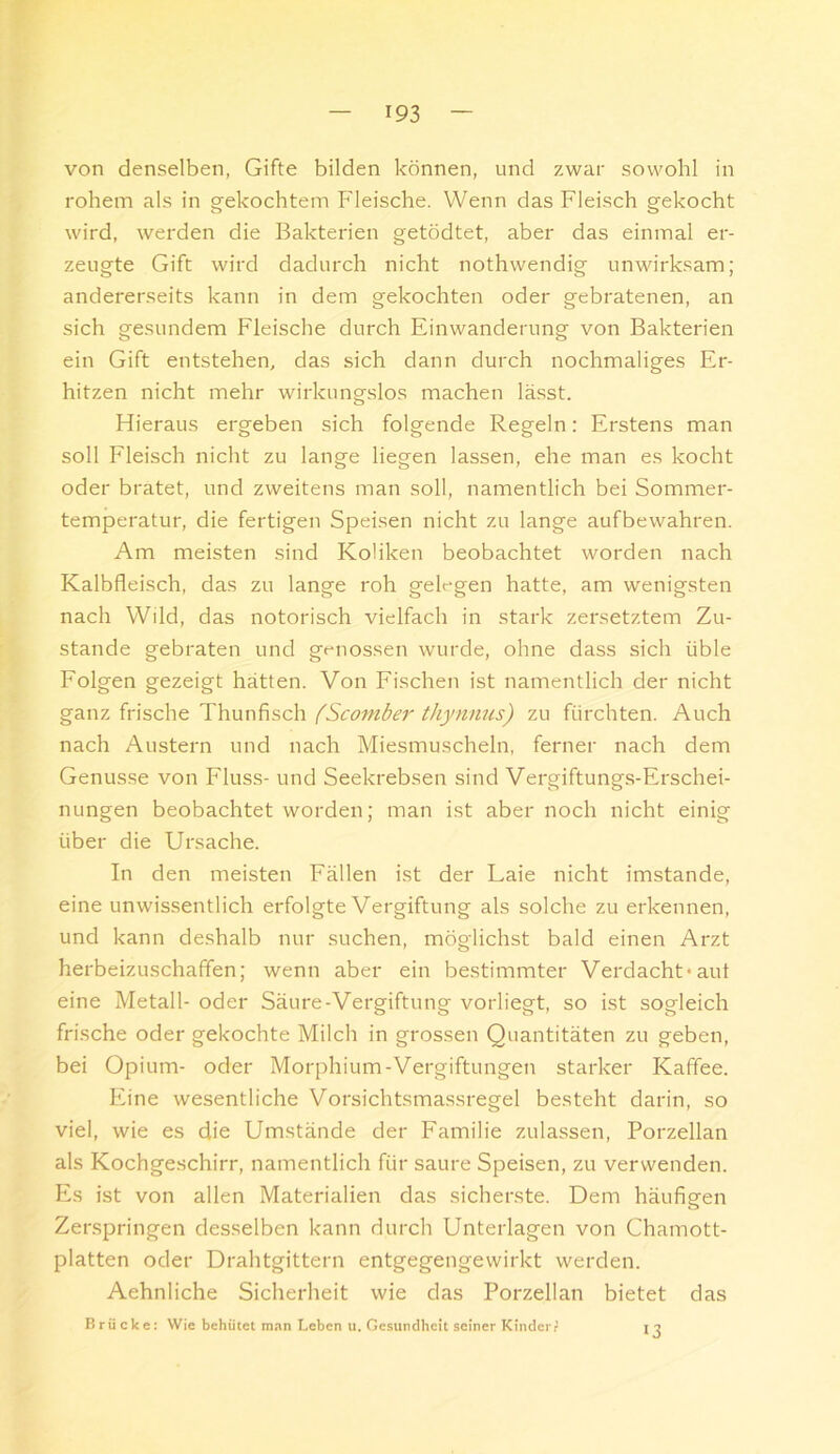 von denselben, Gifte bilden können, und zwar sowohl in rohem als in g-ekochtem Fleische. Wenn das Fleisch gekocht wird, werden die Bakterien getödtet, aber das einmal er- zeugte Gift wird dadurch nicht nothwendig unwirksam; andererseits kann in dem gekochten oder gebratenen, an sich gesundem Fleische durch Einwanderung von Bakterien ein Gift entstehen, das sich dann durch nochmaliges Er- hitzen nicht mehr wirkungslos machen lässt. Hieraus ergeben sich folgende Regeln: Erstens man soll Fleisch nicht zu lange liegen lassen, ehe man es kocht oder bratet, und zweitens man soll, namentlich bei Sommer- temperatur, die fertigen Speisen nicht zu lange aufbewahren. Am meisten sind Koliken beobachtet worden nach Kalbfleisch, das zu lange roh gelegen hatte, am wenigsten nach Wild, das notorisch vielfach in stark zersetztem Zu- stande gebraten und genossen wurde, ohne dass sich üble Folgen gezeigt hätten. Von Fischen ist namentlich der nicht ganz frische Thunfisch (Scomber thynmis) zu fürchten. Auch nach Austern und nach Miesmuscheln, ferner nach dem Genüsse von Fluss- und Seekrebsen sind Vergiftungs-Erschei- nungen beobachtet worden; man ist aber noch nicht einig über die Ursache. In den meisten Fällen ist der Laie nicht imstande, eine unwissentlich eiTolgte Vergiftung als solche zu erkennen, und kann deshalb nur suchen, möglichst bald einen Arzt herbeizuschaffen; wenn aber ein bestimmter Verdacht-aut eine Metall- oder Säure-Vergiftung vorliegt, so ist sogleich frische oder gekochte Milch in grossen Quantitäten zu geben, bei Opium- oder Morphium-Vergiftungen starker Kaffee. Eine wesentliche Vorsichtsmassregel besteht darin, so viel, wie es die Umstände der Familie zulassen, Porzellan als Kochgeschirr, namentlich für saure Speisen, zu verwenden. Es ist von allen Materialien das sicherste. Dem häufigen Zerspringen desselben kann durch Unterlagen von Chamott- platten oder Drahtgittern entgegengewirkt werden. Aehnliche Sicherheit wie das Porzellan bietet das Brücke: Wie behütet m.->n Leben ii. Gesundheit seiner KinderP 13