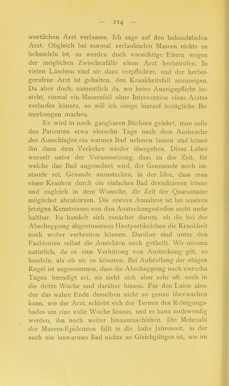 wörtlichen Arzt verlassen. Ich sage auf den behandelnden Arzt. Obgleich bei normal verlaufenden Masern nichts zu behandeln ist, so werden doch vorsichtige Eltern wegen der möglichen Zwischenfälle einen Arzt herbeirufen. In vielen Ländern sind sie dazu verpflichtet, und der herbei- gerufene Arzt ist gehalten, den Krankheitsfall anzuzeigen. Da aber doch, namentlich da, wo keine Anzeigepflicht be- steht, einmal ein Masernfall ohne Intervention eines Arztes verlaufen könnte, so will ich einige hierauf bezügliche Be- merkungen machen. Es wird in noch gangbaren Büchern gelehrt, man solle den Patienten etwa vierzehn Tage nach dem Ausbruche des Ausschlages ein warmes Bad nehmen lassen und könne ihn dann dem Verkehre wieder übergeben. Diese Lehre wurzelt unter der Voraussetzung, dass zu der Zeit, für welche das Bad angeordnet wird, der Genesende noch im- stande sei. Gesunde anzustecken, in der Idee, dass man einen Kranken durch ein einfaches Bad desinficieren könne und zugleich in dem Wunsche, die Zeit der Quarantaine möglichst abzukürzen. Die erstere Annahme ist bei unseren jetzigen Kenntnissen von den Ansteckungsstoffen nicht mehr haltbar. Es handelt sich zunächst darum, ob die bei der Abschuppung abgestossenen Hautpartikelchen die Krankheit noch weiter verbreiten können. Darüber sind unter den Fachleuten selbst die Ansichten noch getheilt. Wir müssen natürlich, da es eine Verhütung von Ansteckung gilt, so handeln, als ob sie es könnten. Bei Aufstellung der obigen Regel ist angenommen, dass die Abschuppung nach vierzehn Tagen beendigt sei, .sie zieht sich aber sehr oft noch in die dritte Woche und darüber hinaus. Für den Laien also» der das wahre Ende derselben nicht so genau überwachen kann, wie der Arzt, schiebt sich der Termin des Reinigungs- bades um eine volle Woche hinaus, und es kann nothwendig werden, ihn noch weiter hinauszuschieben. Die Mehrzahl der Maseru-Epidemien fällt in die kalte Jahreszeit, in der auch ein lauwarmes Bad nichts so Gleichgiltiges ist, wie im