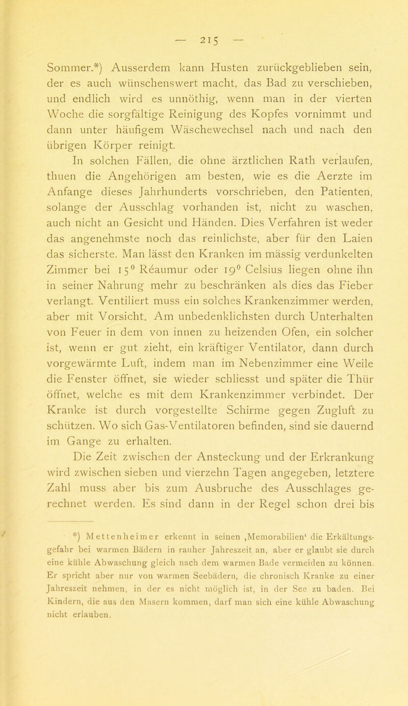 Sommer.*) Ausserdem kann Husten zurückgeblieben sein, der es auch wünschenswert macht, das Bad zu verschieben, und endlich wird es unnöthig, wenn man in der vierten Woche die sorgfältige Reinigung des Kopfes vornimmt und dann unter häufigem Wäschewechsel nach und nach den übrigen Körper reinigt. In solchen Fällen, die ohne ärztlichen Rath verlaufen, thuen die Angehörigen am besten, wie es die Aerzte im Anfänge dieses Jahrhunderts vorschrieben, den Patienten, solange der Ausschlag vorhanden ist, nicht zu waschen, auch nicht an Gesicht und Händen. Dies Verfahren ist weder das angenehmste noch das reinlichste, aber für den Laien das sicherste. Man lässt den Kranken im mässig verdunkelten Zimmer bei i5°Reaumur oder 19® Celsius liegen ohne ihn in seiner Nahrung mehr zu beschränken als dies das Fieber verlangt. Ventiliert muss ein solches Krankenzimmer werden, aber mit Vorsicht. Am unbedenklichsten durch Unterhalten von Feuer in dem von innen zu heizenden Ofen, ein solcher ist, wenn er gut zieht, ein kräftiger Ventilator, dann durch vorgewärmte Luft, indem man im Nebenzimmer eine Weile die Fenster öffnet, sie wieder schliesst und später die Thür öffnet, welche es mit dem Krankenzimmer verbindet. Der Kranke ist durch vorgestellte Schirme gegen Zugluft zu schützen. Wo sich Gas-Ventilatoren befinden, sind sie dauernd im Gange zu erhalten. Die Zeit zwischen der Ansteckung und der Erkrankung wird zwischen sieben und vierzehn Tagen angegeben, letztere Zahl muss aber bis zum Ausbruche des Ausschlages ge- rechnet werden. Es sind dann in der Regel schon drei bis *) Mettenheimer erkennt in seinen ,Memor;ibilien‘ die Erkältungs- gefahr bei warmen Bädern in rauher Jahreszeit an, aber er glaubt sie durch eine kühle Abwaschung gleich nach dem warmen Bade vermeiden zu können. Er spricht aber nur von warmen Seebädern, die chronisch Kranke zu einer Jahreszeit nehmen, in der es nicht möglich ist, in der See zu baden. Bei Kindern, die aus den Masern kommen, darf man sich eine kühle Abwaschung nicht erlauben.