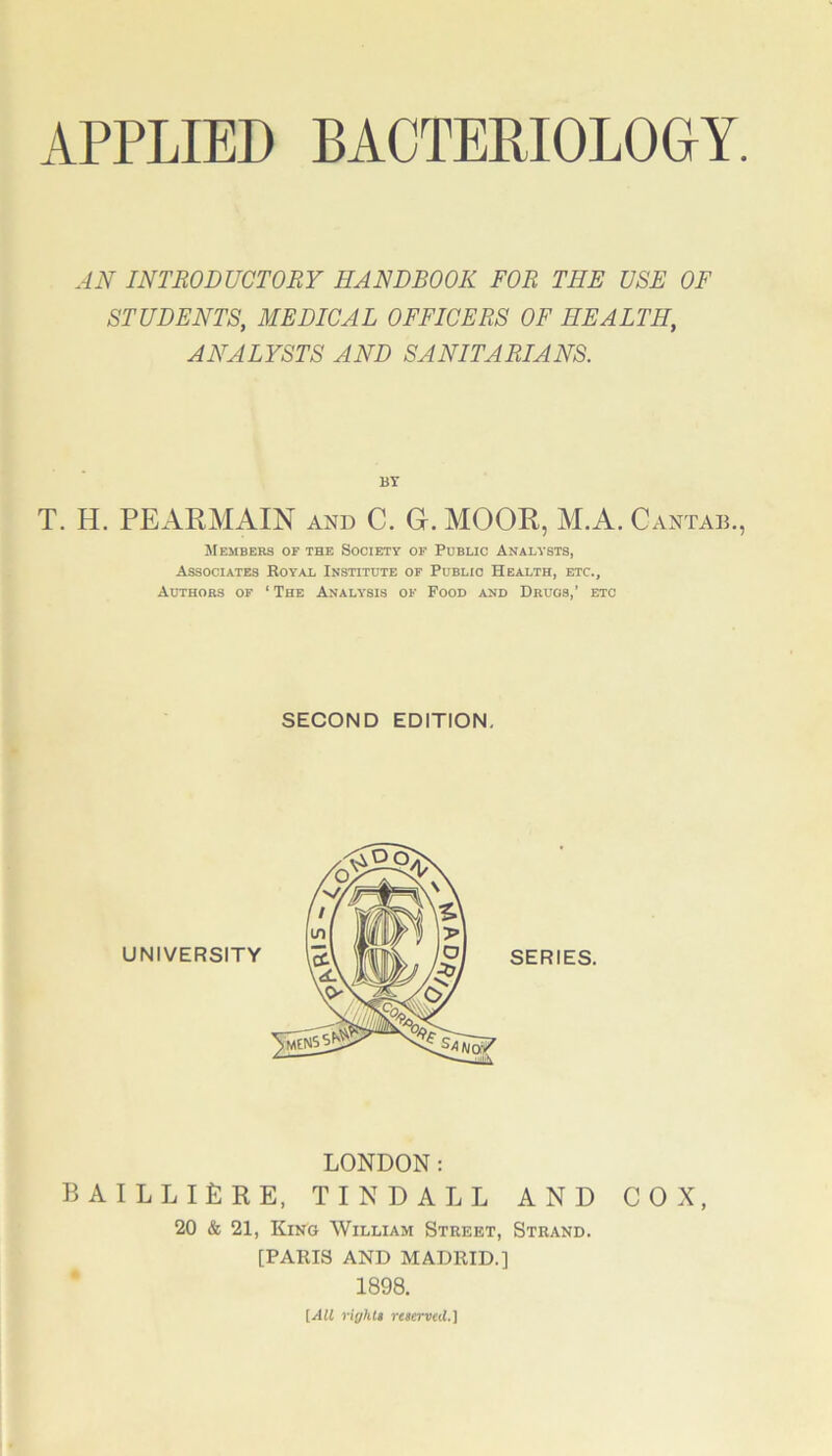 AN INTRODUCTORY HANDBOOK FOR THE USE OF STUDENTS, MEDICAL OFFICERS OF HEALTH, ANALYSTS AND SANITARIANS. BY T. H. PEARAIAIN and C. G. MOOR, M.A. Cantad. Members of the Society of Public Analysts, Associates Royal Institute of Public Health, etc., Authors of ‘ The Analysis of Pood and Drugs,’ etc SECOND EDITION, LONDON: BAILLIERE, TINDALL AND 20 & 21, King William Street, Strand. [PARIS AND MADRID.] 1898. [All riyhlt reserved.] COX,