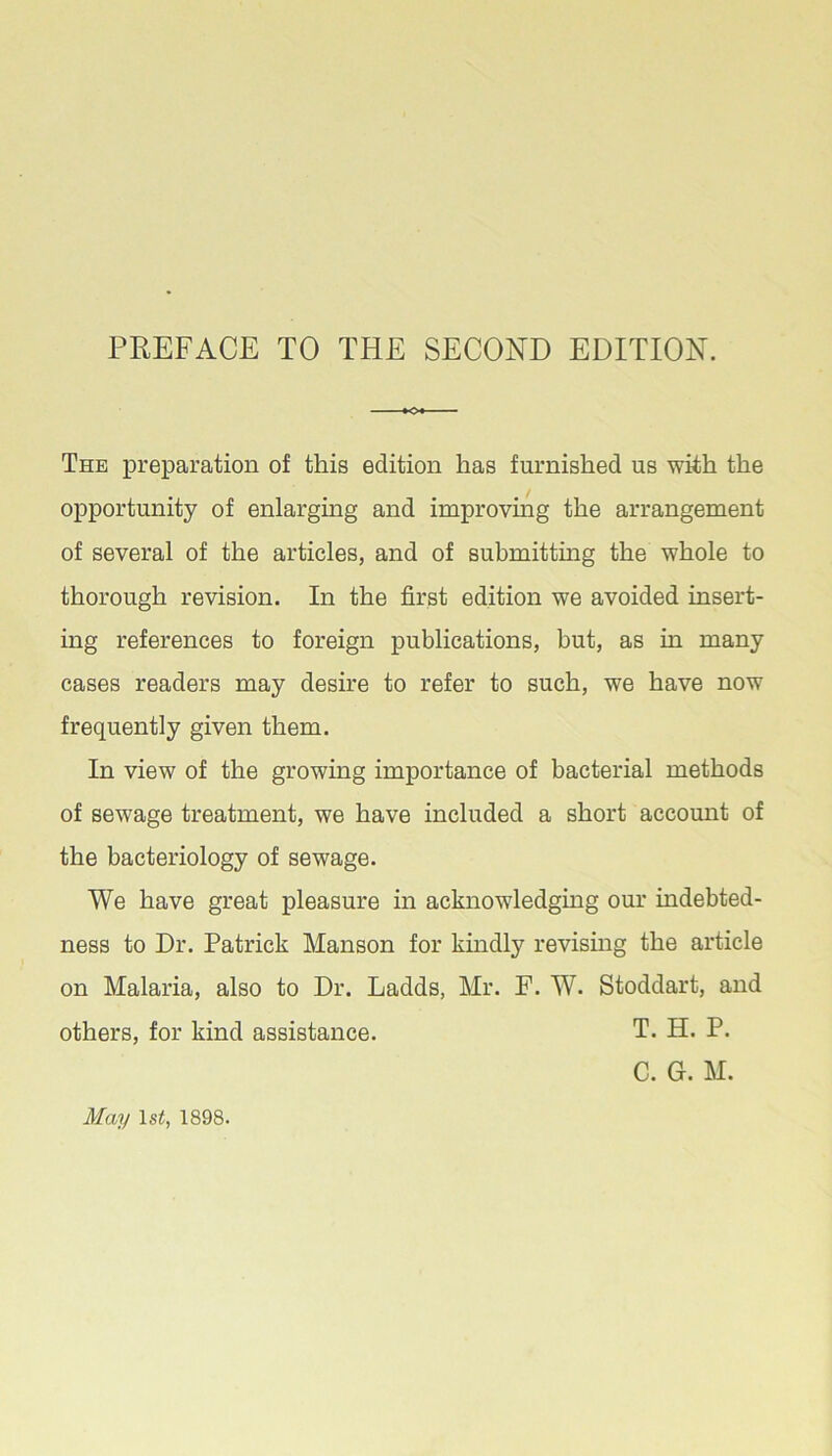 The preparation of this edition has furnished us with the opportunity of enlarging and improvmg the arrangement of several of the articles, and of submitting the whole to thorough revision. In the first edition we avoided insert- ing references to foreign publications, but, as in many cases readers may desire to refer to such, we have now frequently given them. In view of the growing importance of bacterial methods of sewage treatment, we have included a short account of the bacteriology of sewage. We have great pleasure in acknowledging our indebted- ness to Dr. Patrick Manson for kindly revising the article on Malaria, also to Dr. Ladds, Mr. F. W. Stoddart, and others, for kind assistance. T. H. P. C. G. M. May Is^, 1898.