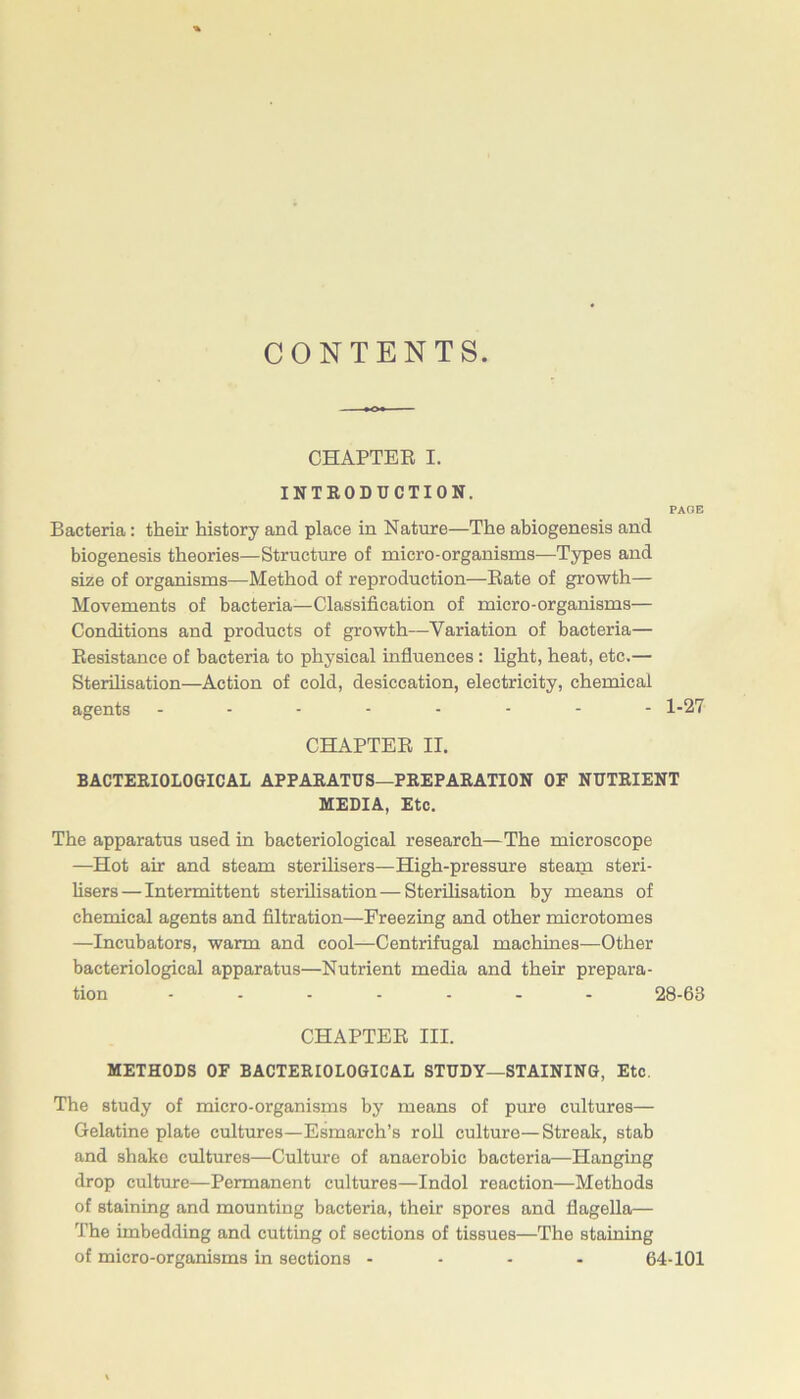 CONTENTS. CHAPTEE I. INTEODUCTION. PAGE Bacteria: their history and place in Nature—The abiogenesis and biogenesis theories—Structure of micro-organisms—Types and size of organisms—Method of reproduction—Bate of growth— Movements of bacteria—Classification of micro-organisms— Conditions and products of growth—Variation of bacteria— Kesistance of bacteria to physical influences: light, heat, etc.— Sterilisation—Action of cold, desiccation, electricity, chemical agents 1-27 CHAPTEE II. BACTEEIOLOGICAL APPAEATUS—PEEPAEATION OF NUTEIENT MEDIA, Etc. The apparatus used in bacteriological research—The microscope —Hot air and steam sterihsers—High-pressure steam steri- hsers—Intermittent sterilisation—Sterilisation by means of chemical agents and filtration—Freezing and other microtomes —Incubators, warm and cool—Centrifugal machines—Other bacteriological apparatus—Nutrient media and their prepara- tion ....... 28-63 CHAPTEE III. METHODS OF BACTEEIOLOGICAL STUDY—STAINING, Etc. The study of micro-organisms by means of pure cultures— Gelatine plate cultures—Esmarch’s roU culture—Streak, stab and shako cultures—Culture of anaerobic bacteria—Hanging drop culture—Permanent cultures—Indol reaction—Methods of staining and mounting bacteria, their spores and flagella— The imbedding and cutting of sections of tissues—The staining of micro-organisms in sections - . . . 64-101