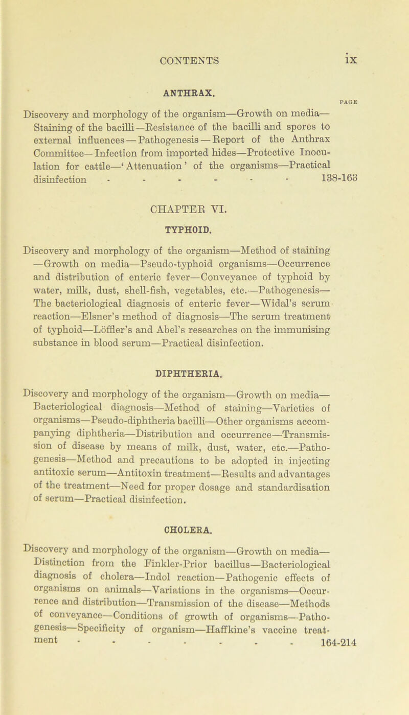 ANTHRAX. PAGE Discovery and morphology of the organism—Growth on media— Staining of the bacilli—Resistance of the bacilh and spores to external influences — Pathogenesis — Report of the Anthrax Committee— Infection from imported hides—Protective Inocu- lation for cattle—‘ Attenuation ’ of the organisms—Practical disinfection 138-163 CHAPTER VI. TYPHOID. Discovery and morphology of the organism—Method of staining —Growth on media—Pseudo-typhoid organisms—Occurrence and distribution of enteric fever—Conveyance of typhoid by water, milk, dust, shell-fish, vegetables, etc.—Pathogenesis— The bacteriological diagnosis of enteric fever—Widal’s serum reaction—Eisner’s method of diagnosis—The serum treatment of typhoid—Loffler’s and Abel’s researches on the immunising substance in blood serum—Practical disinfection. DIPHTHERIA. Discovery and morphology of the organism—Growth on media— Bacteriological diagnosis—Method of staining—Varieties of organisms—Pseudo-diphtheria baciUi—Other organisms accom- panying diphtheria—Distribution and occurrence—Transmis- sion of disease by means of mUk, dust, water, etc.—Patho- genesis—Method and precautions to be adopted in injecting antitoxic serum—Antitoxin treatment—Results and advantages of the treatment—Need for proper dosage and standardisation of serum—Practical disinfection. CHOLERA. Discovery and morphology of the organism—Growth on media— Distinction from the Finkler-Prior bacillus—Bacteriological diagnosis of cholera—Indol reaction—Pathogenic effects of organisms on animals—Variations in the organisms—Occur- rence and distribution—Transmission of the disease—Methods of conveyance—Conditions of growth of organisms—Patho- genesis Specificity of organism—Haffkine’s vaccine treat- ment 164-214