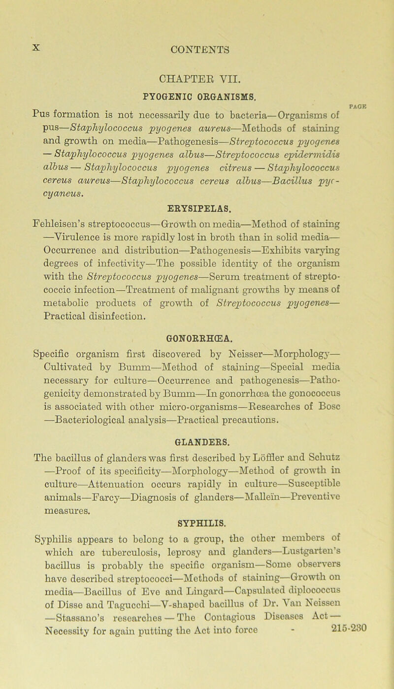 CHAPTEE VII. PYOGENIC OEGANISMS. PAOB Pus formation is not necessarily due to bacteria—Organisms of pus—Staphylococcus pyogenes aureus—Methods of staining and growth on media—Pathogenesis—Streptococcus pyogenes — Staphylococcus pyogenes albus—Streptococcus epidermidis albus — Staphylococcus pyogenes citreus — Staphylococcus cereus aureus—Staphylococcus cereus albus—Bacillus pyr- cya/neus. EKYSIPELAS, Fehleisen’s streptococcus—Growth on media—Method of staining —Vh'ulence is more rapidly lost in broth than in sohd media— Occurrence and distribution—Pathogenesis—Exhibits varying degrees of infectivity—The possible identity of the organism with the Streptococcus pyogenes—Serum treatment of strepto- coccic infection—Treatment of malignant growths by means of metabolic products of growth of Streptococcus pyogenes— Practical disinfection. GONORRHffiA. Specific organism first discovered by Neisser—Morphology— Cultivated hy Bunnn—Method of staining—Special media necessary for culture—Occurrence and pathogenesis—Patho- genicity demonstrated by Bumm—In gonorrhcsa the gonococcus is associated with other micro-organisms—Eesearches of Bose —Bacteriological analysis—Practical precautions. GLANDERS. The bacillus of glanders was first described by Lofiler and Schutz —Proof of its specificity—Morphology—Method of growth in culture—Attenuation occurs rapidly in culture—Susceptible animals—Farcy—Diagnosis of glanders—Mallein—Preventive measures. SYPHILIS. Syphilis appears to belong to a group, the other members of which are tuberculosis, leprosy and glanders—Lustgarten’s bacillus is probably the specific organism—Some observers have described streptococci—Methods of staining—Growth on media—Bacillus of Eve and Lingard—Capsulated diplococcus of Disse and Tagucchi—V-shaped bacillus of Dr. \ an Neissen —Stassano’s researches — The Contagious Diseases Act Necessity for again putting the Act into force - 21