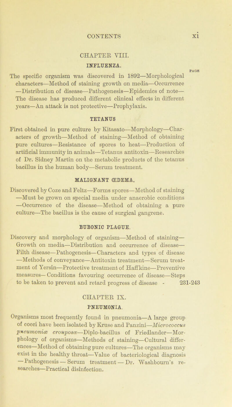 CHAPTEE VIII. INFLUENZA. PAOE The specific organism was discovered in 1892—Morphological characters—Method of staining growth on media—Occurrence —Distribution of disease—Pathogenesis—Epidemics of note— The disease has produced different clinical effects in different years—An attack is not protective—Prophylaxis. TETANUS First obtained in pure culture by Kitasato—Morphology—Char- acters of growth—Method of staining—Method of obtaining pure cultures—Besistance of spores to heat—Production of artificial immunity in animals—Tetanus antitoxin—Eesearches of Dr. Sidney Martin on the metabolic products of the tetanus bacillus in the human body—Serum treatment. MALIGNANT (EDEMA. Discovered by Coze and Feltz—Forms spores—Method of staining —Must be grown on special media imder anaerobic conditions —Occurrence of the disease—Method of obtaining a pure cultvure—The bacillus is the cause of surgical gangrene. BUBONIC PLAGUE. Discovery and morphology of organism—Method of staining— Growth on media—Distribution and occurrence of disease— Filth disease—Pathogenesis—Characters and types of disease —Methods of conveyance—Antitoxin treatment—Serum treat- ment of Yersin—Protective treatment of Haffkine—Preventive measures—Conditions favouring occmuence of disease—Steps to be taken to prevent and retard progress of disease - 231-243 CHAPTER IX. PNEUMONIA. Organisms most frequently found in pneumonia—A large group of cocci have been isolated by Kruse and Panzini—Micrococcus pneumonia crouposas—Diplo-bacillus of Friedlander—Mor- phology of organisms—Methods of staining—Cultural differ- ences—Method of obtaining pure cultures—The organisms may exist in the healthy throat—Value of bacteriological diagnosis — Pathogenesis—Serum treatment — Dr. Washbourn’s re- searches—Practical disinfection.