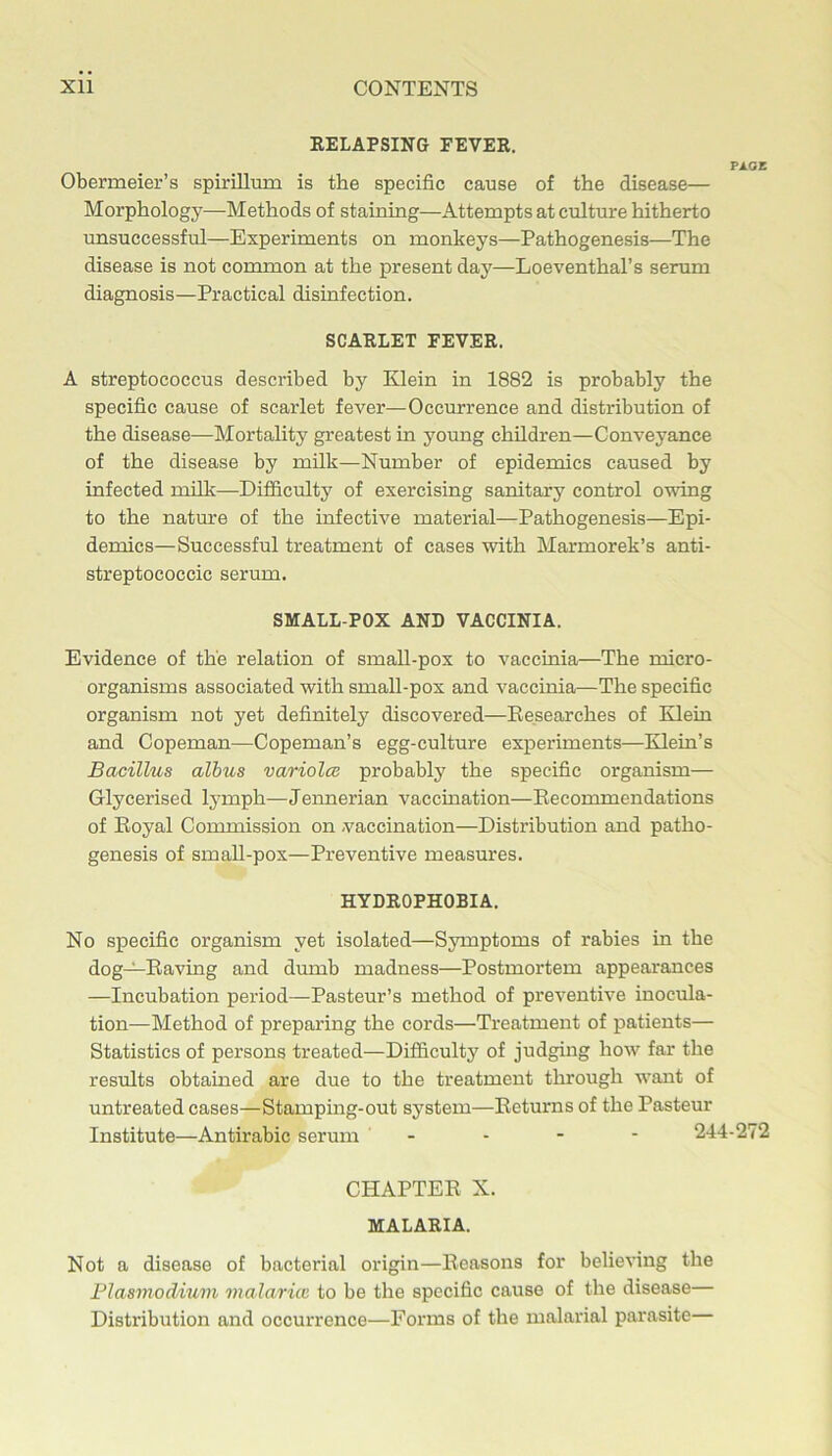 EELAPSING FEVER. PA.GZ Obermeier’s spirillum is the specific cause of the disease— Morphology—Methods of staining—Attempts at culture hitherto unsuccessful—Experiments on monkeys—Pathogenesis—The disease is not common at the present day—Loeventhal’s serum diagnosis—Practical disinfection. SCARLET FEVER. A streptococcus described by Klein in 1882 is probably the specific cause of scarlet fever—Occurrence and distribution of the disease—Mortality greatest in young children—Conveyance of the disease by milk—Number of epidemics caused by infected nnlk—Difficulty of exercising sanitary control owing to the nature of the infective material—Pathogenesis—Epi- demics—Successful treatment of cases with Marmorek’s anti- streptococcic serum. SMALL POX AND VACCINIA. Evidence of the relation of smaU-pox to vaccinia—The micro- organisms associated with small-pox and vaccinia—The specific organism not yet definitely discovered—Eesearches of Klein and Copeman—Copeman’s egg-culture experiments—Klein’s Bacillus alhus variolce probably the specific organism— Glycerised lymph—Jennerian vaccination—Eecommendations of Eoyal Commission on -vaccination—Distribution and patho- genesis of small-pox—Preventive measures. HYDROPHOBIA. No specific organism yet isolated—Symptoms of rabies in the dog—Eaving and dumb madness—Postmortem appearances —Incubation period—Pasteur’s method of preventive inocula- tion—Method of preparing the cords—Treatment of patients— Statistics of persons treated—Difficulty of judging how far the results obtained are due to the treatment through want of untreated cases—Stamping-out system—Eeturns of the Pasteur Institute—Antirabic serum - - - - 244-272 CHAPTEE X. MALARIA. Not a disease of bacterial origin—Eeasons for believing the Plasmodium malaritc to be the specific cause of the disease— Distribution and occurrence—Forms of the malarial parasite—