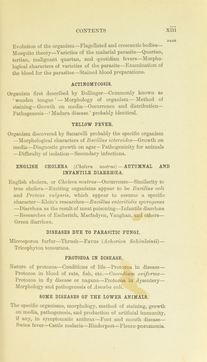 PAGE Evolution of the organism—Flagellated and crescentic bodies— Mosquito theory—Varieties of the malarial parasite—Quartan, tertian, mahgnant quartan, and quotidian fevers—Morpho- logical characters of varieties of the parasite—Examination of the blood for the parasites—Stained blood preparations. ACTINOMYCOSIS. Organism first described by Bollinger—Ccmmonly known as ‘wooden tongue’ — Morphology of organism—Method of staining^—Growth on media—Occurrence and distribution— Pathogenesis—‘ Madura disease ’ probably identical. YELLOW FEVER. Organism discovered by Sanarelli probably the specific organism —Morphological characters of Bacillus icteroides—Growth on media—Diagnostic growth on agar—Pathogenicity for animals —Difficulty of isolation—Secondary infections. ENGLISH CHOLERA {Cholera ?ios<ras) — AUTUMNAL AND INFANTILE DIARRHCEA. English cholera, or Cholera nostras—Occurrence—Similarity to true cholera—Exciting organisms appear to be Bacillus coli and Proteus vulgaris, which appear to assume a specific character—Klein’s researches—Bacillus enteritidis sporogenes —Diarrhoea as the resrdt of meat poisoning—Infantile diarrhoea —Researches of Escherich, Macfadyen, Vaughan, and others— Green diarrhoea. DISEASES DUE TO PARASITIC FUNGI. Microsporon furfur—Thrush—Favus (Achorion Schonleinii)— Tricophyton tonsurans. PROTOZOA IN DISEASE. Nature of protozoa—Conditions of life—Protozoa in disease— Protozoa in blood of rats, fish, etc.—Coccidium oviforme— Protozoa in fly disease or nagana—Protozoa in dysentery— Morphology and pathogenesis of Amoeba coli. SOME DISEASES OF THE LOWER ANIMALS. The specific organisms, morphology, method of staining, growth on media, pathogenesis, and production of artificial immunity, if any, in symptomatic anthrax—Foot and mouth disease— Swine fever—Cattle malaria—Rinderpest—Pleuro-pneumonia.