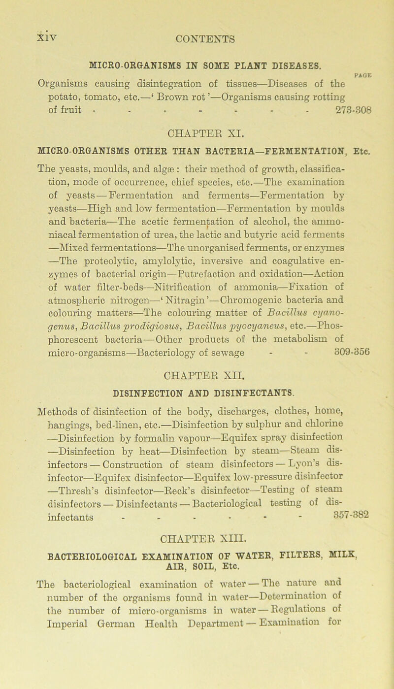 MICEO-ORGANISMS IN SOME PLANT DISEASES. PIGE Organisms causing disintegration of tissues—Diseases of the potato, tomato, etc.—‘ Brown rot ’—Organisms causing rotting of fruit 273-308 CHAPTER XI. MICRO-ORGANISMS OTHER THAN BACTERIA—FERMENTATION, Etc. The yeasts, moulds, and algas: their method of growth, classifica- tion, mode of occurrence, chief species, etc.—The examination of yeasts—Fermentation and ferments—Fermentation by yeasts—High and low fermentation—Fermentation by moulds and bacteria—The acetic fermentation of alcohol, the ammo- niacal fermentation of urea, the lactic and butyric acid ferments —Mixed fermMitations—The unorganised ferments, or enzj’mes —The proteolytic, amylolytic, inversive and coagulative en- zymes of bacterial origin—Putrefaction and oxidation—Action of water filter-beds—Nitrification of ammonia—Fixation of atmospheric nitrogen—‘Nitragin’—Chromogenic bacteria and colouring matters—The colouring matter of Bacillus cyano- genus, Bacilkis prodigiostis, Bacillus gnjocyaneus, etc.—Phos- phorescent bacteria—Other products of the metabohsm of micro-organisms—Bacteriology of sewage - - 309-356 CHAPTER XII. DISINFECTION AND DISINFECTANTS. Methods of disinfection of the body, discharges, clothes, home, hangings, bed-hnen, etc.—Disinfection by sulphur and chlorine —Disinfection by formalin vapour—Equifex spray disinfection —Disinfection by heat—Disinfection by steam—Steam dis- infectors — Construction of steam disinfectors — Lyon’s dis- infector—Equifex disinfector—Equifex low-pressure disinfector —Thresh’s disinfector—Reek’s disinfector—Testing of steam disinfectors — Disinfectants — Bacteriological testing of dis- infectants ------ 357-382 CHAPTER XIII. BACTERIOLOGICAL EXAMINATION OF WATER, FILTERS, MILK, AIR, SOIL, Etc. The bacteriological examination of water — The nature and number of the organisms found in water—Determination of the number of micro-organisms in water — Regulations of Imperial German Health Department — Examination for