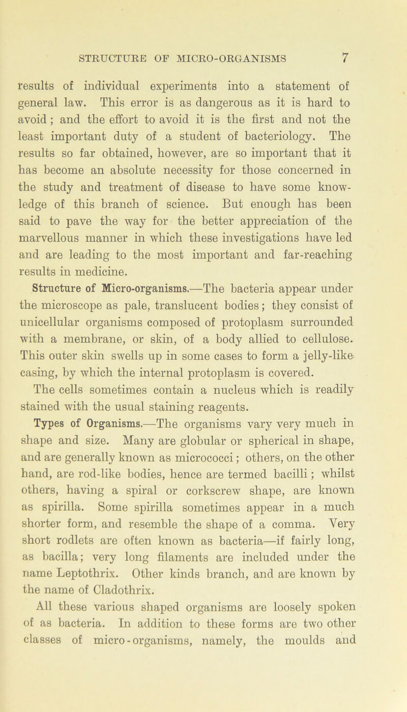 results of individual experiments into a statement of general law. This error is as dangerous as it is hard to avoid; and the effort to avoid it is the first and not the least important duty of a student of bacteriology. The results so far obtained, however, are so important that it has become an absolute necessity for those concerned in the study and treatment of disease to have some know- ledge of this branch of science. But enough has been said to pave the way for the better appreciation of the marvellous manner in which these investigations have led and are leading to the most important and far-reaching results in medicine. Structure of Micro-organisms.—The bacteria appear under the microscope as pale, translucent bodies; they consist of unicellular organisms composed of protoplasm surrounded with a membrane, or skin, of a body allied to cellulose. This outer skin swells up in some cases to form a jelly-like casing, by which the internal protoplasm is covered. The cells sometimes contain a nucleus which is readily stained with the usual staining reagents. Types of Organisms.—The organisms vary very much in shape and size. Many are globular or spherical in shape, and are generally known as micrococci; others, on the other hand, are rod-like bodies, hence are termed bacilli; whilst others, having a spiral or corkscrew shape, are known as spirilla. Some spirilla sometimes appear in a much shorter form, and resemble the shape of a comma. Very short rodlets are often known as bacteria—if fairly long, as bacilla; very long filaments are included under the name Leptothrix. Other kinds branch, and are known by the name of Cladothrix. All these various shaped organisms are loosely spoken of as bacteria. In addition to these forms are two other classes of micro-organisms, namely, the moulds and