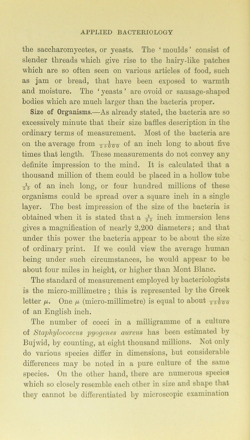 the saccharomycetes, or yeasts. The ‘ moulds ’ consist of slender threads which give rise to the hairy-like x^atches which are so often seen on various articles of food, such as jam or bread, that have been ex^Dosed to warmth and moisture. The ‘ yeasts ’ are ovoid or sausage-shai^ed bodies which are much larger than the bacteria x>roper. Size of Organisms.—As already stated, the bacteria are so excessively minute that their size baffles description in the ordinary terms of measurement. Most of the bacteria are on the average from »s o ff o long to about five times that length. These measurements do not convey any definite impression to the mmd. It is calculated that a thousand million of them could be jDlaced in a hollow tube ■oy of an inch long, or four hundred millions of these organisms could be spread over a square inch in a single layer. The best impression of the size of the bacteria is obtained when it is stated that a inch immersion lens gives a magnification of nearly 2,200 diameters; and that under this jpower the bacteria ax>pear to be about the size of ordinary print. If we could view the average human being under such circumstances, he would appear to be about four miles in height, or higher than Mont Blanc. The standard of measurement employed by bacteriologists is the micro-millimetre; this is rej)resented by the Greek letter /x. One fx (micro-millimetre) is equal to about of an English inch. The number of cocci in a milligramme of a culture of Staphylococcus injogenes aureus has been estimated by Bujwid, by counting, at eight thousand millions. Not only do various s^jecies differ in dimensions, but considerable differences may be noted in a x)ure culture of the same species. On the other hand, there are numerous species which so closely resemble each other in size and shape that they cannot be differentiated by microscopic examination