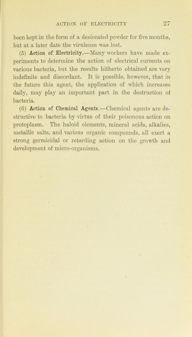 been kept in the form of a desiccated powder for five months, but at a later date the virulence was lost. (5) Action of Electricity.—Many workers have made ex- periments to determine the action of electrical currents on various bacteria, but the results hitherto obtained are very indefinite and discordant. It is possible, however, that in the future this agent, the application of which increases daily, may play an important part in the destruction of bacteria. (6) Action of Chemical Agents.—Chemical agents are de- structive to bacteria by virtue of their poisonous action on protoplasm. The haloid elements, mineral acids, alkalies, metallic salts, and various organic compounds, all exert a strong germicidal or retarding action on the growth and development of micro-organisms.
