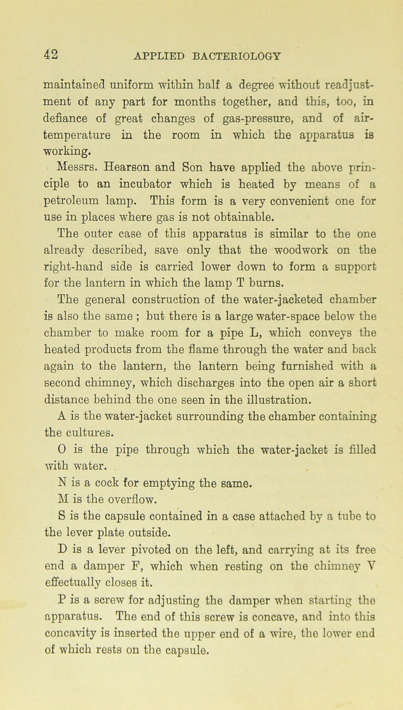 maintained uniform within half a degree without readjust- ment of any part for months together, and this, too, in defiance of great changes of gas-pressure, and of air- temperature in the room in which the apparatus is working. Messrs. Hearson and Son have applied the above prin- ciple to an incubator which is heated by means of a petroleum lamp. This form is a very convenient one for use in places where gas is not obtainable. The outer case of this apparatus is similar to the one already described, save only that the woodwork on the right-hand side is carried lower down to form a support for the lantern in which the lamp T burns. The general construction of the water-jacketed chamber is also the same ; but there is a large water-space below the chamber to make room for a pipe L, which conveys the heated products from the flame through the water and back again to the lantern, the lantern being furnished with a second chimney, which discharges into the open air a short distance behind the one seen in the illustration. A is the water-jacket surrounding the chamber containing the cultures. 0 is the pipe through which the water-jacket is filled with water. N is a cock for emptying the same. M is the overflow. S is the capsule contained in a case attached by a tube to the lever plate outside. D is a lever pivoted on the left, and carrying at its free end a damper F, which when resting on the chimney V effectually closes it. P is a screw for adjusting the damper when starting the apparatus. The end of this screw is concave, and into this concavity is inserted the upper end of a wire, the lower end of which rests on the capsule.