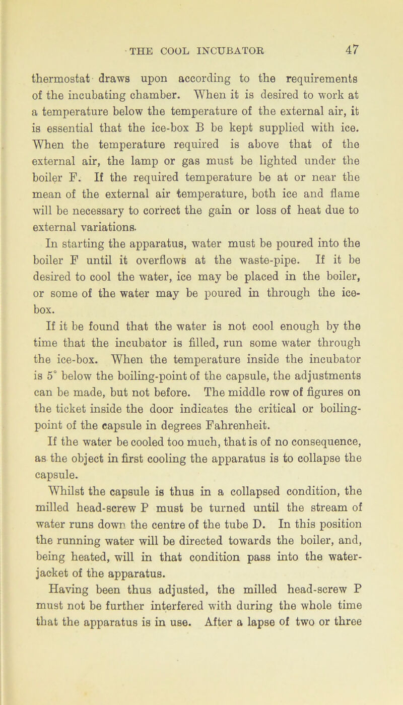 thermostat draws upon according to the requirements of the incubating chamber. When it is desired to work at a temperature below the temperature of the external air, it is essential that the ice-hox B be kept supplied with ice. When the temperature required is above that of the external air, the lamp or gas must be lighted under the boiler F. If the required temperature be at or near the mean of the external air temperature, both ice and flame will be necessary to correct the gain or loss of heat due to external variations. In starting the apparatus, water must be poured into the boiler F until it overflows at the waste-pipe. If it be desired to cool the water, ice may be placed in the boiler, or some of the water may be poured in through the ice- box. If it be found that the water is not cool enough by the time that the incubator is filled, run some water through the ice-box. When the temperature inside the incubator is 5° below the boiling-point of the capsule, the adjustments can be made, but not before. The middle row of figures on the ticket inside the door indicates the critical or boiling- point of the capsule in degrees Fahrenheit. If the water be cooled too much, that is of no consequence, as the object in first cooling the apparatus is to collapse the capsule. Whilst the capsule is thus in a collapsed condition, the milled head-screw P must be turned until the stream of water runs down the centre of the tube D. In this position the running water will be directed towards the boiler, and, being heated, will in that condition pass into the water- jacket of the apparatus. Having been thus adjusted, the milled head-screw P must not be further interfered with during the whole time that the apparatus is in use. After a lapse of two or three