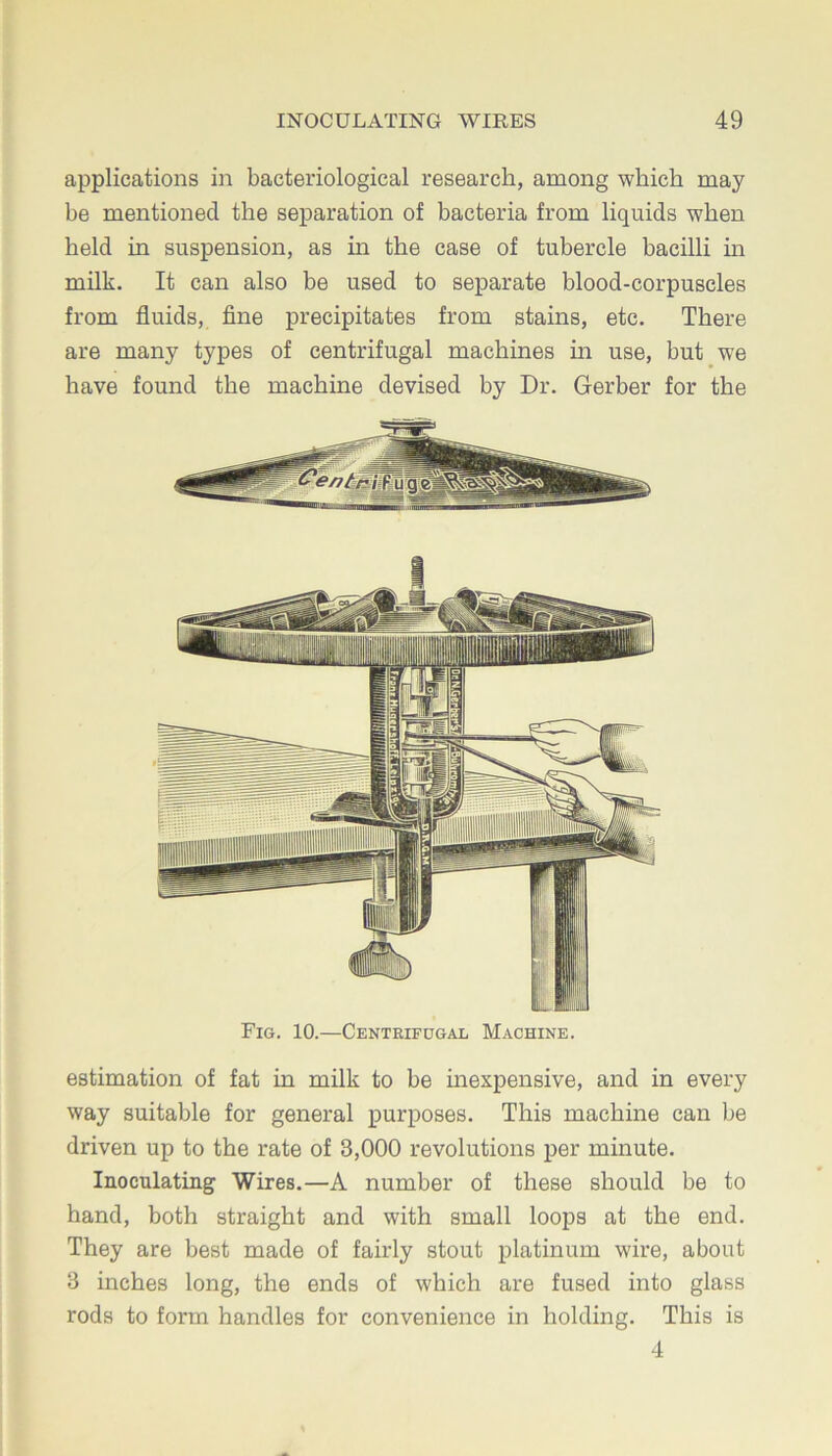 applications in bacteriological research, among which may be mentioned the separation of bacteria from liquids when held in suspension, as in the case of tubercle bacilli in milk. It can also be used to separate blood-corpuscles from fluids, fine precipitates from stains, etc. There are many types of centrifugal machines in use, but we have found the machine devised by Dr. Gerber for the Fig. 10.—Centrifugal Machine. estimation of fat in milk to be inexpensive, and in every way suitable for general purposes. This machine can be driven up to the rate of 3,000 revolutions per minute. Inoculating Wires.—A number of these should be to hand, both straight and with small loops at the end. They are best made of fairly stout platinum wire, about 3 inches long, the ends of which are fused into glass rods to form handles for convenience in holding. This is 4