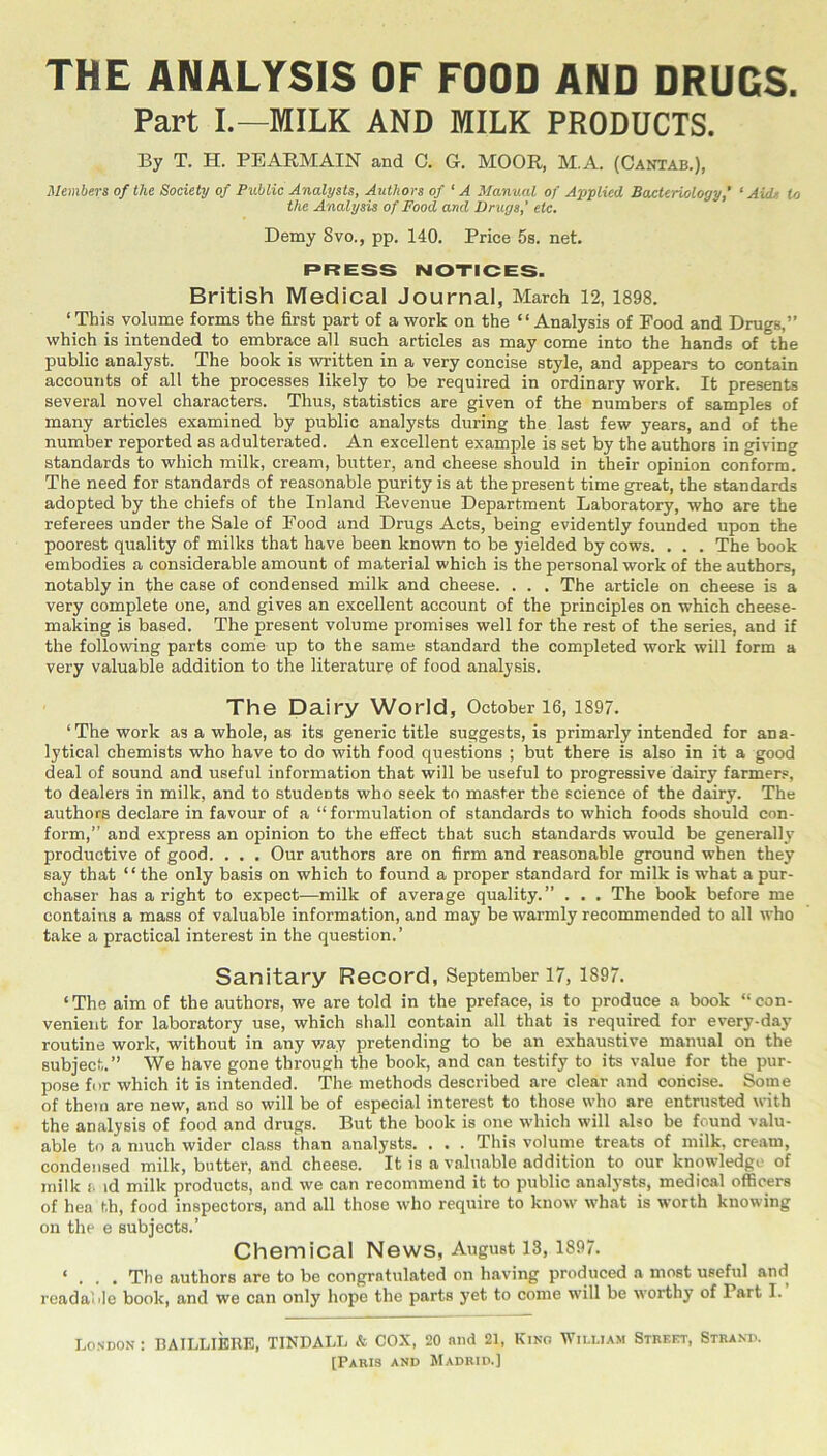 THE ANALYSIS OF FOOD AND DRUGS. Part I.—MILK AND MILK PRODUCTS. By T. H. PEARMAIN and C. G. MOOR, M.A. (Cantab.), Members of the Society of Public Analysts, Authors of ‘ A Manual of Applied Bacteriology,’ ‘ Aide to the Analysis of Food and Drugs, etc. Demy 8vo., pp. 140. Price 5s. net. PRESS NOTICES. British Medical Journal, March 12, 1898. ‘ This volume forms the first part of a work on the “Analysis of Food and Drugs,” which is intended to embrace all such articles as may come into the hands of the public analyst. The book is written in a very concise style, and appears to contain accounts of all the processes likely to be required in ordinary work. It presents several novel characters. Thus, statistics are given of the numbers of samples of many articles examined by public analysts during the last few years, and of the number reported as adulterated. An excellent example is set by the authors in giving standards to which milk, cream, butter, and cheese should in their opinion conform. The need for standards of reasonable purity is at the present time great, the standards adopted by the chiefs of the Inland Revenue Department Laboratory, who are the referees under the Sale of Food and Drugs Acts, being evidently founded upon the poorest quality of milks that have been known to be yielded by cows. . . . The book embodies a considerable amount of material which is the personal work of the authors, notably in the case of condensed milk and cheese. . . . The article on cheese is a very complete one, and gives an excellent account of the principles on which cheese- making is based. The present volume promises well for the rest of the series, and if the following parts corrie up to the same standard the completed work will form a very valuable addition to the literature of food analysis. The Dairy World, October 16,1897. ‘The work as a whole, as its generic title suggests, is primarly intended for ana- lytical chemists who have to do with food questions ; but there is also in it a good deal of sound and useful information that will be useful to progressive dairy farmers, to dealers in milk, and to students who seek to master the science of the dairy. The authors declare in favour of a “formulation of standards to which foods should con- form,” and express an opinion to the effect that such standards would be generally’ productive of good. . . . Our authors are on firm and reasonable ground when they say that ‘ ‘ the only basis on which to found a proper standard for milk is what a pur- chaser has a right to expect—milk of average quality.” . . . The book before me contains a mass of valuable information, and may be warmly recommended to all who take a practical interest in the question.’ Sanitary Record, September 17, 1897. ‘The aim of the authors, we are told in the preface, is to produce a book “con- venient for laboratory use, which shall contain all that is required for every-day routine work, without in any way pretending to be an exhaustive manual on the subject.” We have gone through the book, and can testify to its value for the pur- pose for which it is intended. The methods described are clear .and concise. Some of them are new, and so will be of especial interest to those who are entrusted with the analysis of food and drugs. But the book is one which will also be found valu- able to a much wider class than analysts. . . . This volume treats of milk, cream, condensed milk, butter, and cheese. It is a valuable addition to our knowledge of milk t id milk products, and we can recommend it to public analysts, medical officers of hea th, food inspectors, and all those who require to know what is worth knowing on the e subjects.’ Chemical News, August 13, 1897. ‘ , The authors are to be congratulated on having produced a most useful and readable book, and we can only liope the parts j'et to come will be worthy of Part I. London : BAILLIBRE, TINDALL & COX, 20 and 21, Kino William Street, Strand. [Paris and Madrid.]