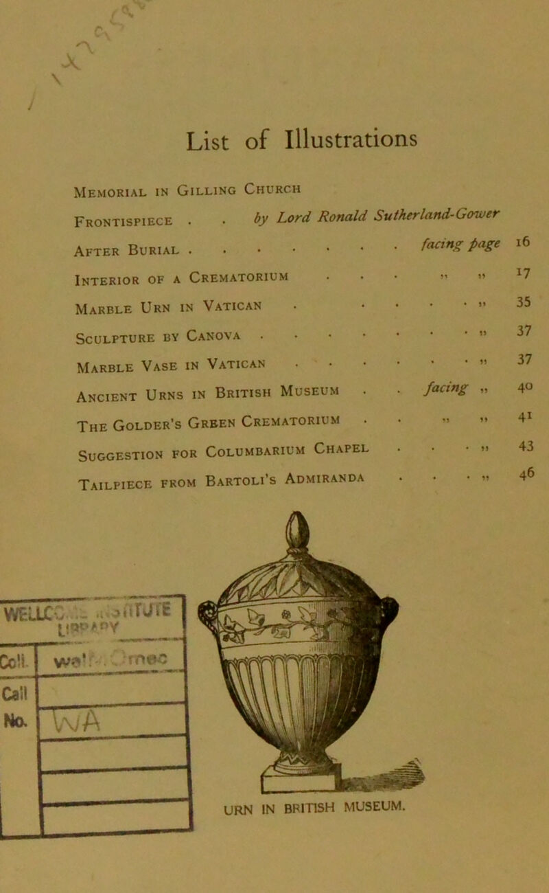 / List of Illustrations n X \ Memorial in Gilling Church Frontispiece . . by Lord Ronald Su/herland-Gower After Burial facing page 16 Interior of a Crematorium 17 Marble Urn in Vatican • • • Jl 35 Sculpture by Canova • • • 1> 37 Marble Vase in Vatican • • *1? 37 Ancient Urns in British Museum . . facing „ 40 The Golder’s Green Crematorium « « M 41 Suggestion for Columbarium Chapel 43 Tailpiece from Bartoli’s Admiranda • • • 46
