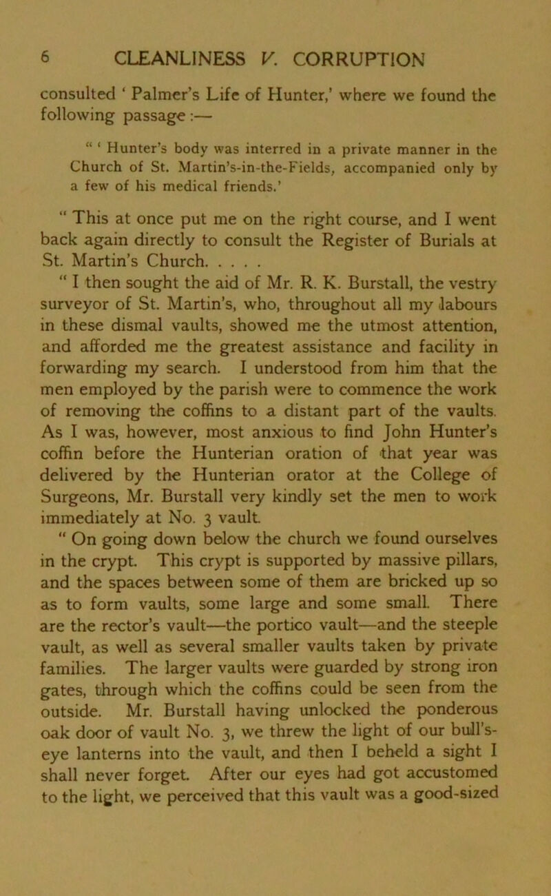 consulted ‘ Palmer’s Life of Hunter,’ where we found the following passage:— “ ‘ Hunter’s body was interred in a private manner in the Church of St. Martin’s-in-the-Fields, accompanied only by a few of his medical friends.’ “ This at once put me on the right course, and I went back again directly to consult the Register of Burials at St. Martin’s Church “ I then sought the aid of Mr. R. K. Burstall, the vestry- surveyor of St. Martin’s, who, throughout all my labours in these dismal vaults, showed me the utmost attention, and afforded me the greatest assistance and facility in forwarding my search. I understood from him that the men employed by the parish were to commence the work of removing the coffins to a distant part of the vaults. As I was, however, most anxious to find John Hunter’s coffin before the Hunterian oration of that year was delivered by the Hunterian orator at the College of Surgeons, Mr. Burstall very kindly set the men to work immediately at No. 3 vault. “ On going down below the church we found ourselves in the crypt. This crypt is supported by massive pillars, and the spaces between some of them are bricked up so as to form vaults, some large and some small. There are the rector’s vault—the portico vault—and the steeple vault, as well as several smaller vaults taken by private families. The larger vaults were guarded by strong iron gates, through which the coffins could be seen from the outside. Mr. Burstall having unlocked the ponderous oak door of vault No. 3, we threw the light of our bull s- eye lanterns into the vault, and then I beheld a sight I shall never forget After our eyes had got accustomed to the light, we perceived that this vault was a good-sized