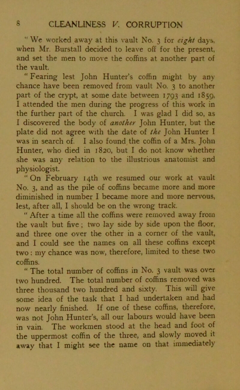“ We worked away at this vault No. 3 for eight days, when Mr. Burstall decided to leave off for the present, and set the men to move the coffins at another part of the vault. “Fearing lest John Hunter’s coffin might by any chance have been removed from vault No. 3 to another part of the crypt, at some date between 1793 and 1859, I attended the men during the progress of this work in the further part of the church. I was glad I did so, as I discovered the body of another John Hunter, but the plate did not agree with the date of the John Hunter I was in search of. I also found the coffin of a Mrs. John Hunter, who died in 1820, but I do not know whether she was any relation to the illustrious anatomist and physiologist. “ On February 14th we resumed our work at vault No. 3, and as the pile of coffins became more and more diminished in number I became more and more nervous, lest, after all, I should be on the wrong track. “ After a time all the coffins were removed away from the vault but five ; two lay side by side upon the floor, and three one over the other in a comer of the vault, and I could see the names on all these coffins except two: my chance was now, therefore, limited to these two coffins.  The total number of coffins in No. 3 vault was over two hundred. The total number of coffins removed was three thousand two hundred and sixty. This will give some idea of the task that I had undertaken and had now nearly finished. If one of these coffins, therefore, was not John Hunter’s, all our labours would have been in vain. The workmen stood at the head and foot of the uppermost coffin of the three, and slowly moved it awav that I might see the name on that immediately